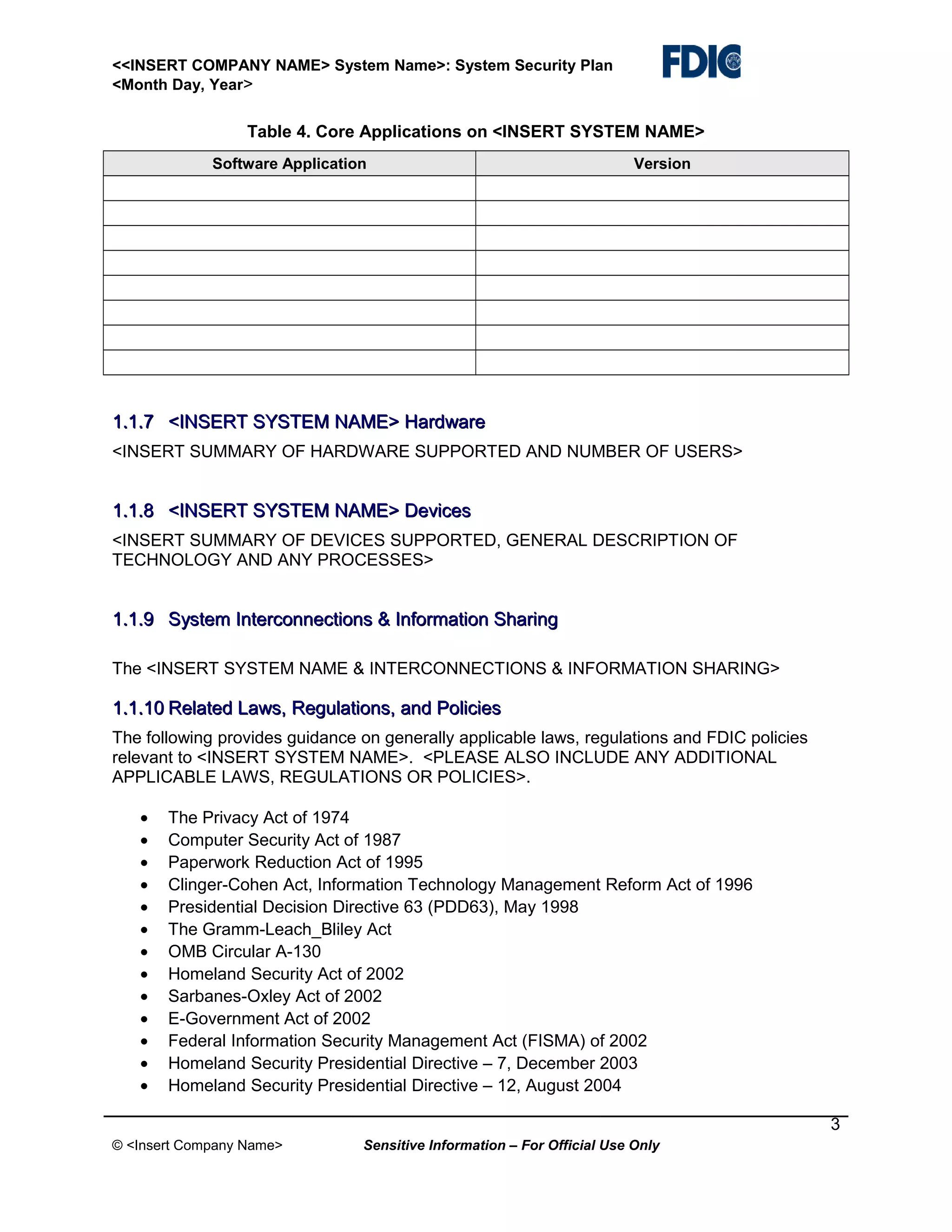 <<INSERT COMPANY NAME> System Name>: System Security Plan
<Month Day, Year>

Table 4. Core Applications on <INSERT SYSTEM NAME>
Software Application

Version

1.1.7 <INSERT SYSTEM NAME> Hardware
<INSERT SUMMARY OF HARDWARE SUPPORTED AND NUMBER OF USERS>

1.1.8 <INSERT SYSTEM NAME> Devices
<INSERT SUMMARY OF DEVICES SUPPORTED, GENERAL DESCRIPTION OF
TECHNOLOGY AND ANY PROCESSES>

1.1.9 System Interconnections & Information Sharing
The <INSERT SYSTEM NAME & INTERCONNECTIONS & INFORMATION SHARING>

1.1.10 Related Laws, Regulations, and Policies
The following provides guidance on generally applicable laws, regulations and FDIC policies
relevant to <INSERT SYSTEM NAME>. <PLEASE ALSO INCLUDE ANY ADDITIONAL
APPLICABLE LAWS, REGULATIONS OR POLICIES>.
•
•
•
•
•
•
•
•
•
•
•
•
•

The Privacy Act of 1974
Computer Security Act of 1987
Paperwork Reduction Act of 1995
Clinger-Cohen Act, Information Technology Management Reform Act of 1996
Presidential Decision Directive 63 (PDD63), May 1998
The Gramm-Leach_Bliley Act
OMB Circular A-130
Homeland Security Act of 2002
Sarbanes-Oxley Act of 2002
E-Government Act of 2002
Federal Information Security Management Act (FISMA) of 2002
Homeland Security Presidential Directive – 7, December 2003
Homeland Security Presidential Directive – 12, August 2004
3

© <Insert Company Name>

Sensitive Information – For Official Use Only

 