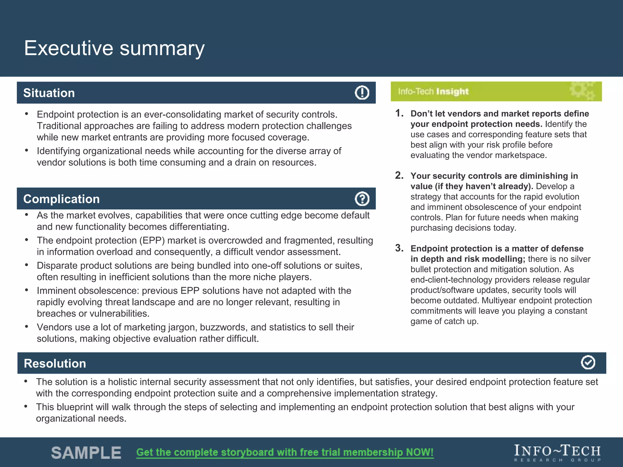 Info-Tech Research Group 4Info-Tech Research Group 4
Resolution
Situation
Complication
Executive summary
• Endpoint protection is an ever-consolidating market of security controls.
Traditional approaches are failing to address modern protection challenges
while new market entrants are providing more focused coverage.
• Identifying organizational needs while accounting for the diverse array of
vendor solutions is both time consuming and a drain on resources.
• As the market evolves, capabilities that were once cutting edge become default
and new functionality becomes differentiating.
• The endpoint protection (EPP) market is overcrowded and fragmented, resulting
in information overload and consequently, a difficult vendor assessment.
• Disparate product solutions are being bundled into one-off solutions or suites,
often resulting in inefficient solutions than the more niche players.
• Imminent obsolescence: previous EPP solutions have not adapted with the
rapidly evolving threat landscape and are no longer relevant, resulting in
breaches or vulnerabilities.
• Vendors use a lot of marketing jargon, buzzwords, and statistics to sell their
solutions, making objective evaluation rather difficult.
• The solution is a holistic internal security assessment that not only identifies, but satisfies, your desired endpoint protection feature set
with the corresponding endpoint protection suite and a comprehensive implementation strategy.
• This blueprint will walk through the steps of selecting and implementing an endpoint protection solution that best aligns with your
organizational needs.
1. Don’t let vendors and market reports define
your endpoint protection needs. Identify the
use cases and corresponding feature sets that
best align with your risk profile before
evaluating the vendor marketspace.
2. Your security controls are diminishing in
value (if they haven’t already). Develop a
strategy that accounts for the rapid evolution
and imminent obsolescence of your endpoint
controls. Plan for future needs when making
purchasing decisions today.
3. Endpoint protection is a matter of defense
in depth and risk modelling; there is no silver
bullet protection and mitigation solution. As
end-client-technology providers release regular
product/software updates, security tools will
become outdated. Multiyear endpoint protection
commitments will leave you playing a constant
game of catch up.
 