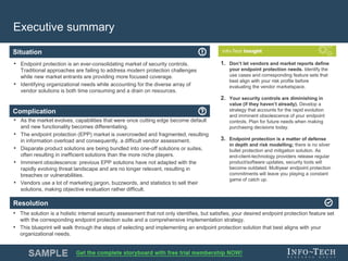 Info-Tech Research Group 4Info-Tech Research Group 4
Resolution
Situation
Complication
Executive summary
• Endpoint protection is an ever-consolidating market of security controls.
Traditional approaches are failing to address modern protection challenges
while new market entrants are providing more focused coverage.
• Identifying organizational needs while accounting for the diverse array of
vendor solutions is both time consuming and a drain on resources.
• As the market evolves, capabilities that were once cutting edge become default
and new functionality becomes differentiating.
• The endpoint protection (EPP) market is overcrowded and fragmented, resulting
in information overload and consequently, a difficult vendor assessment.
• Disparate product solutions are being bundled into one-off solutions or suites,
often resulting in inefficient solutions than the more niche players.
• Imminent obsolescence: previous EPP solutions have not adapted with the
rapidly evolving threat landscape and are no longer relevant, resulting in
breaches or vulnerabilities.
• Vendors use a lot of marketing jargon, buzzwords, and statistics to sell their
solutions, making objective evaluation rather difficult.
• The solution is a holistic internal security assessment that not only identifies, but satisfies, your desired endpoint protection feature set
with the corresponding endpoint protection suite and a comprehensive implementation strategy.
• This blueprint will walk through the steps of selecting and implementing an endpoint protection solution that best aligns with your
organizational needs.
1. Don’t let vendors and market reports define
your endpoint protection needs. Identify the
use cases and corresponding feature sets that
best align with your risk profile before
evaluating the vendor marketspace.
2. Your security controls are diminishing in
value (if they haven’t already). Develop a
strategy that accounts for the rapid evolution
and imminent obsolescence of your endpoint
controls. Plan for future needs when making
purchasing decisions today.
3. Endpoint protection is a matter of defense
in depth and risk modelling; there is no silver
bullet protection and mitigation solution. As
end-client-technology providers release regular
product/software updates, security tools will
become outdated. Multiyear endpoint protection
commitments will leave you playing a constant
game of catch up.
 