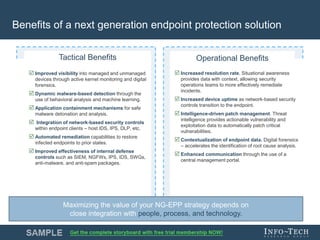 Info-Tech Research Group 9Info-Tech Research Group 9
 Increased resolution rate. Situational awareness
provides data with context, allowing security
operations teams to more effectively remediate
incidents.
 Increased device uptime as network-based security
controls transition to the endpoint.
 Intelligence-driven patch management. Threat
intelligence provides actionable vulnerability and
exploitation data to automatically patch critical
vulnerabilities.
 Contextualization of endpoint data. Digital forensics
– accelerates the identification of root cause analysis.
 Enhanced communication through the use of a
central management portal.
Benefits of a next generation endpoint protection solution
Operational Benefits
 Improved visibility into managed and unmanaged
devices through active kernel monitoring and digital
forensics.
 Dynamic malware-based detection through the
use of behavioral analysis and machine learning.
 Application containment mechanisms for safe
malware detonation and analysis.
 Integration of network-based security controls
within endpoint clients – host IDS, IPS, DLP, etc.
 Automated remediation capabilities to restore
infected endpoints to prior states.
 Improved effectiveness of internal defense
controls such as SIEM, NGFWs, IPS, IDS, SWGs,
anti-malware, and anti-spam packages.
Tactical Benefits
Maximizing the value of your NG-EPP strategy depends on
close integration with people, process, and technology.
 