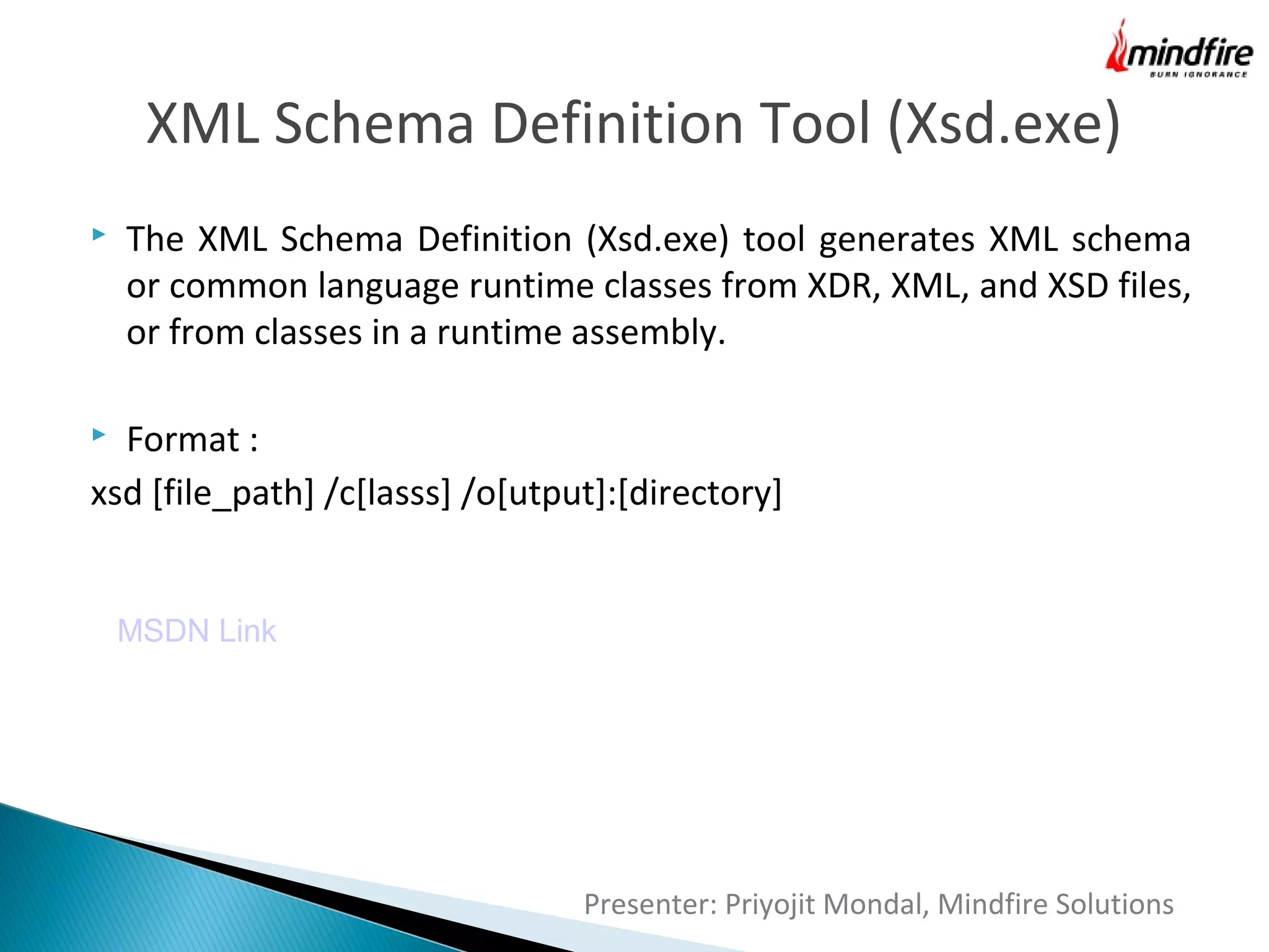 XML Schema Definition Tool (Xsd.exe)


The XML Schema Definition (Xsd.exe) tool generates XML schema
or common language runtime classes from XDR, XML, and XSD files,
or from classes in a runtime assembly.

Format :
xsd [file_path] /c[lasss] /o[utput]:[directory]


MSDN Link

Presenter: Priyojit Mondal, Mindfire Solutions

 
