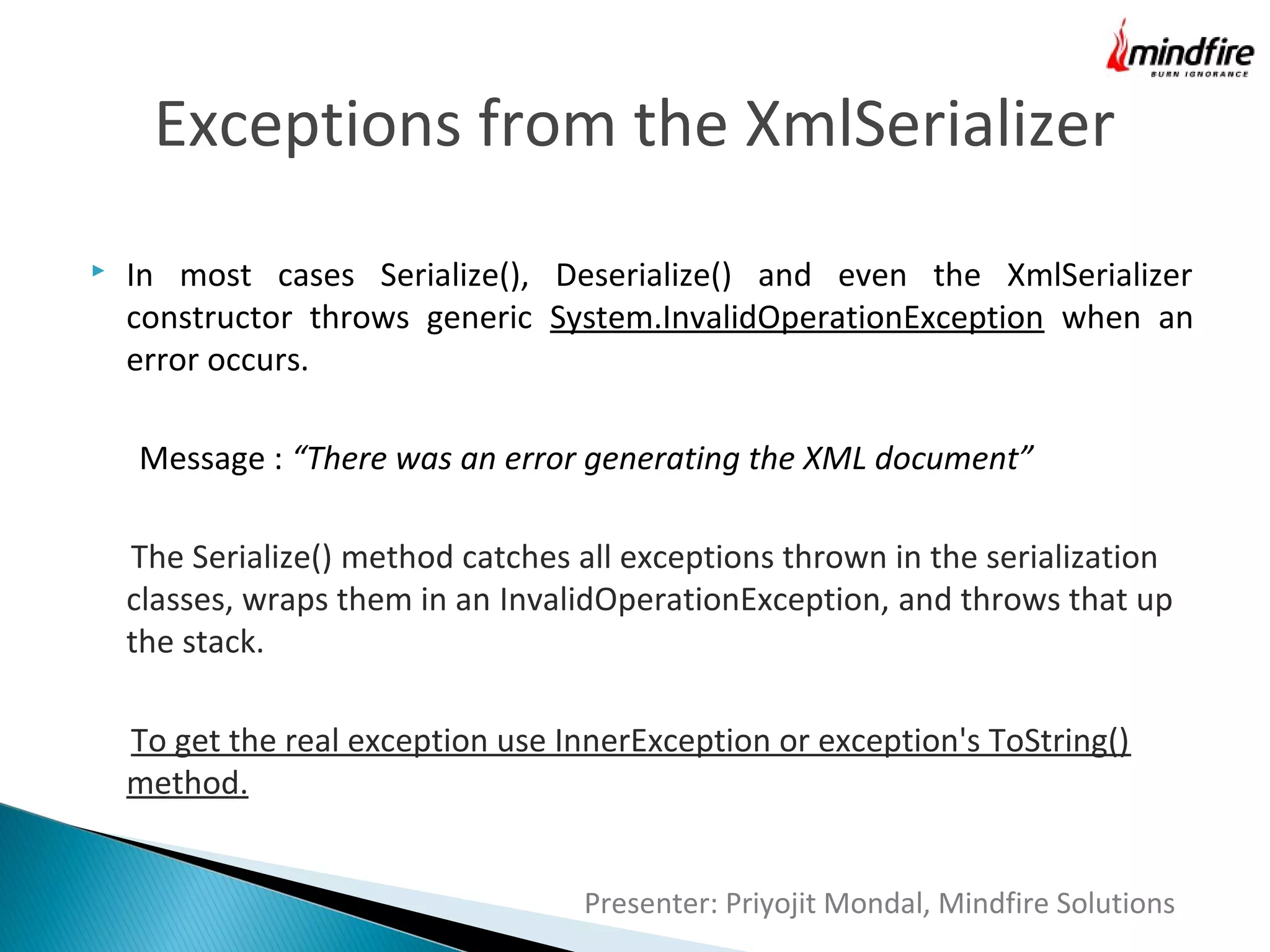 Exceptions from the XmlSerializer


In most cases Serialize(), Deserialize() and even the XmlSerializer
constructor throws generic System.InvalidOperationException when an
error occurs.
Message : “There was an error generating the XML document”
The Serialize() method catches all exceptions thrown in the serialization
classes, wraps them in an InvalidOperationException, and throws that up
the stack.
To get the real exception use InnerException or exception's ToString()
method.
Presenter: Priyojit Mondal, Mindfire Solutions

 