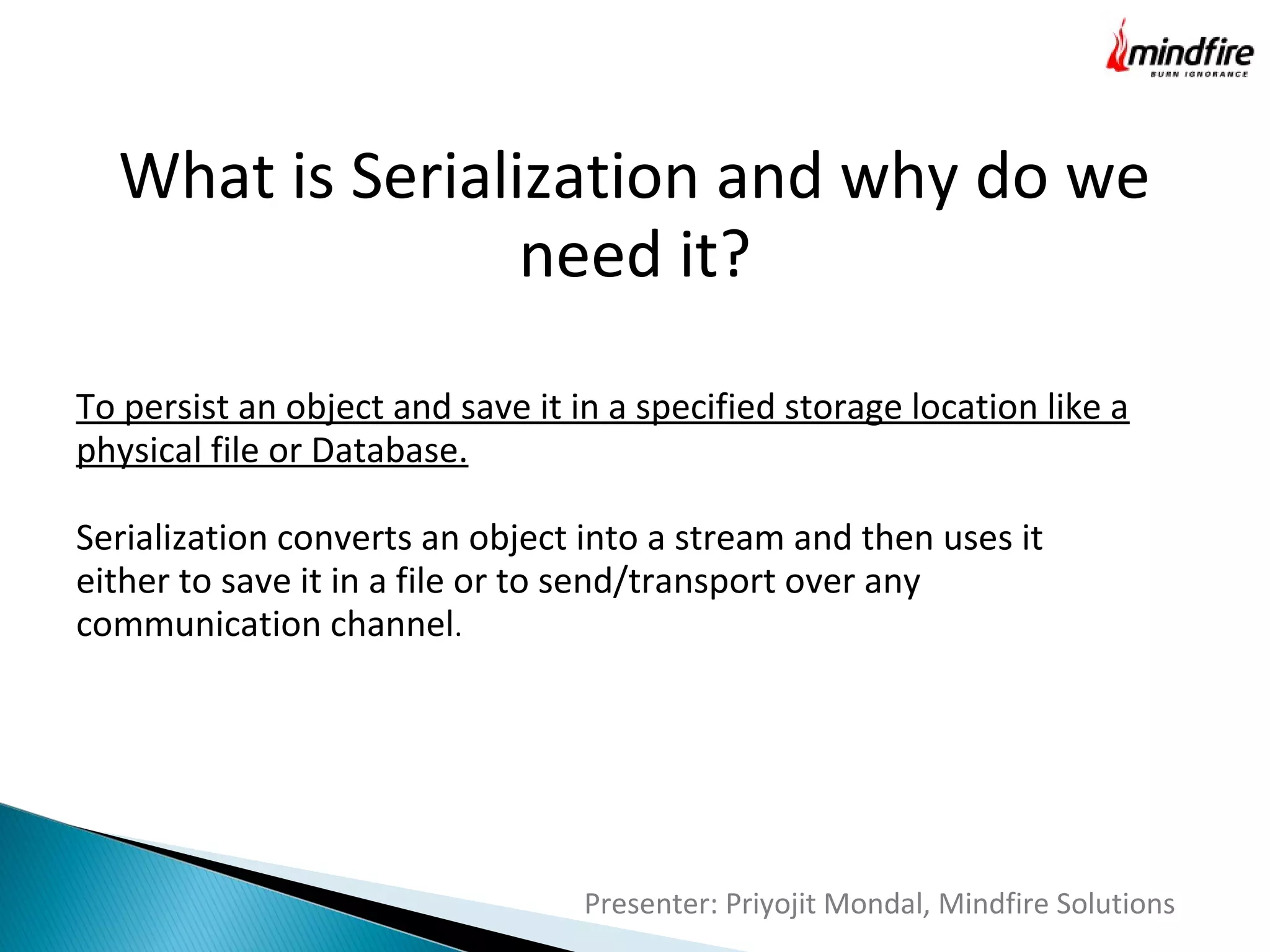 What is Serialization and why do we
need it?
To persist an object and save it in a specified storage location like a
physical file or Database.
Serialization converts an object into a stream and then uses it
either to save it in a file or to send/transport over any
communication channel.

Presenter: Priyojit Mondal, Mindfire Solutions

 
