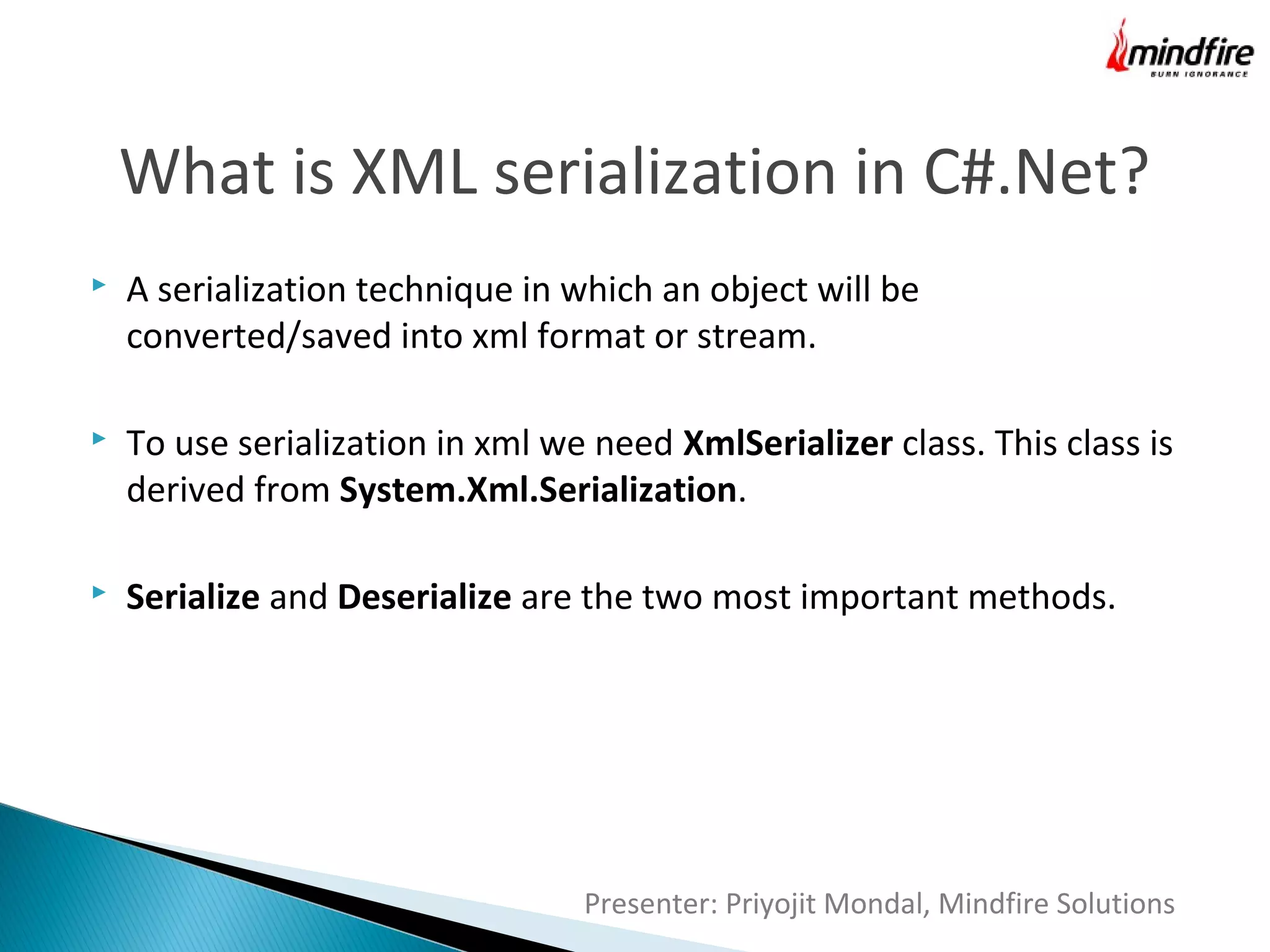 What is XML serialization in C#.Net?


A serialization technique in which an object will be
converted/saved into xml format or stream.



To use serialization in xml we need XmlSerializer class. This class is
derived from System.Xml.Serialization.



Serialize and Deserialize are the two most important methods.

Presenter: Priyojit Mondal, Mindfire Solutions

 