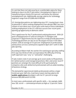 It’s not that there isn’t job security or a comfortable salary for those
looking to step in to the IT job market. Unemployment figures in IT
manufacturing are listed at 8.4 percent, well below the national
unemployment rate. Additionally, average salaries for technology
engineers range from $75,000 and $100,000.

U.S. Immigration policies are tightening since 911, issuing fewer visas
to potential IT talent-seeking employment from abroad. BRIC has seen
a boom in tech talent over recent years with many of these individuals
seeking employment in the U.S. with less success over recent years,
opening up opportunity to domestic talent.

This is good news for the IT professional seeking placement. With 20
years of background in IT and recruiting for IT managers and
corporate IT departments has the expertise to help provide placement.
Technology positions are due to see the largest increase in the labor
market, with an average of 4.5 percent. Employment in professional
and business services continued to expand in April 2011 with 51,000
jobs opening.

According to Robert Half, the world’s first and largest specialty staffing
firm says two-thirds of CIOs surveyed about the difficulty of hiring
staff reported it was “very” or “somewhat” challenging.

IT job creators state it can average up to seven weeks to fill positions
for skilled workers and managerial positions. Mid- and senior-level IT
positions are amongst the most difficult to fill, particularly for
companies who seek skilled tech professionals with an understanding
of business strategy.

The demand for experienced mobile professionals will be a major
trend next year, Half cites. A primary reason starting salaries for
mobile applications developers will rise 9.1 percent to range
between $85,000 and $122,500.

In most cases, professionals with specific skills — for example, AJAX,
Java, SQL server — command premiums as high as 12 percent. Some

December 19, 2011
 