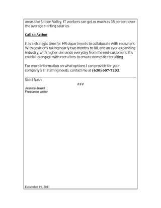 areas like Silicon Valley, IT workers can get as much as 35 percent over
the average starting salaries.

Call to Action

It is a strategic time for HR departments to collaborate with recruiters.
With positions taking nearly two months to fill, and an ever-expanding
industry, with higher demands everyday from the end-customers, it’s
crucial to engage with recruiters to ensure domestic recruiting.

For more information on what options I can provide for your
company’s IT staffing needs, contact me at (630) 607-7203.

Scott Nash
                                  ###
Jessica Jewell
Freelance writer




December 19, 2011
 