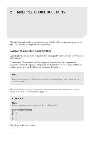 We will now look at the question anatomy and the different types of question in
the ITIL Service Management Examination.
ANATOMY OF A MULTIPLE-CHOICE QUESTION
A multiple-choice question comprises two main parts: the ‘stem’ and the ‘response
alternatives’.
The stem is ‘the question’ and the ‘response alternatives’ are the potential
answers. Incorrect responses are known as ‘distracters’. A set of good distracters
makes a question harder than one with poor distracters.
Here are some examples. The answers to the questions used as examples can be
found at the end of this chapter on page 10.
Simply pick the right answer!
HINT
Read the question and all the response alternatives at least twice before deciding
on your answer.
EXAMPLE 1
Stem
How many phases are there in the Service Lifecycle?
Response alternatives
A 6
B 5
C 4
D 3
2 MULTIPLE-CHOICE QUESTIONS
4
IT Service Management Foundation Practice Questions:Layout 1 10/14/09 11:57 AM Page 4
 