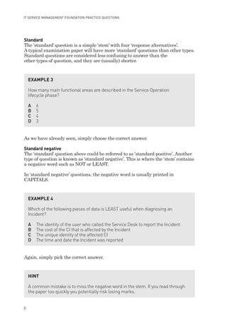 Standard
The ‘standard’ question is a simple ‘stem’ with four ‘response alternatives’.
A typical examination paper will have more ‘standard’ questions than other types.
Standard questions are considered less confusing to answer than the
other types of question, and they are (usually) shorter.
As we have already seen, simply choose the correct answer.
Standard negative
The ‘standard’ question above could be referred to as ‘standard positive’. Another
type of question is known as ‘standard negative’. This is where the ‘stem’ contains
a negative word such as NOT or LEAST.
In ‘standard negative’ questions, the negative word is usually printed in
CAPITALS.
Again, simply pick the correct answer.
EXAMPLE 3
How many main functional areas are described in the Service Operation
lifecycle phase?
A 6
B 5
C 4
D 3
EXAMPLE 4
Which of the following pieces of data is LEAST useful when diagnosing an
Incident?
A The identity of the user who called the Service Desk to report the Incident
B The cost of the CI that is affected by the Incident
C The unique identity of the affected CI
D The time and date the Incident was reported
HINT
A common mistake is to miss the negative word in the stem. If you read through
the paper too quickly you potentially risk losing marks.
6
IT SERVICE MANAGEMENT FOUNDATION PRACTICE QUESTIONS
IT Service Management Foundation Practice Questions:Layout 1 10/14/09 11:57 AM Page 6
 