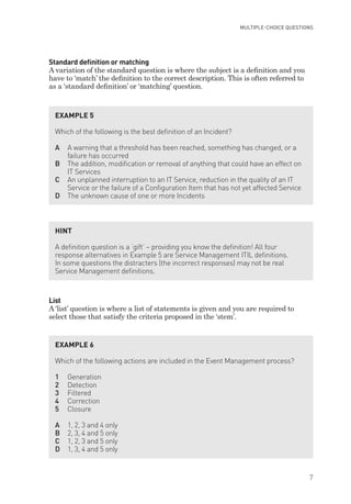 Standard deﬁnition or matching
A variation of the standard question is where the subject is a definition and you
have to ‘match’ the definition to the correct description. This is often referred to
as a ‘standard definition’ or ‘matching’ question.
List
A ‘list’ question is where a list of statements is given and you are required to
select those that satisfy the criteria proposed in the ‘stem’.
EXAMPLE 5
Which of the following is the best deﬁnition of an Incident?
A A warning that a threshold has been reached, something has changed, or a
failure has occurred
B The addition, modiﬁcation or removal of anything that could have an effect on
IT Services
C An unplanned interruption to an IT Service, reduction in the quality of an IT
Service or the failure of a Conﬁguration Item that has not yet affected Service
D The unknown cause of one or more Incidents
HINT
A deﬁnition question is a ‘gift’ – providing you know the deﬁnition! All four
response alternatives in Example 5 are Service Management ITIL deﬁnitions.
In some questions the distracters (the incorrect responses) may not be real
Service Management deﬁnitions.
EXAMPLE 6
Which of the following actions are included in the Event Management process?
1 Generation
2 Detection
3 Filtered
4 Correction
5 Closure
A 1, 2, 3 and 4 only
B 2, 3, 4 and 5 only
C 1, 2, 3 and 5 only
D 1, 3, 4 and 5 only
MULTIPLE-CHOICE QUESTIONS
7
IT Service Management Foundation Practice Questions:Layout 1 10/14/09 11:57 AM Page 7
 