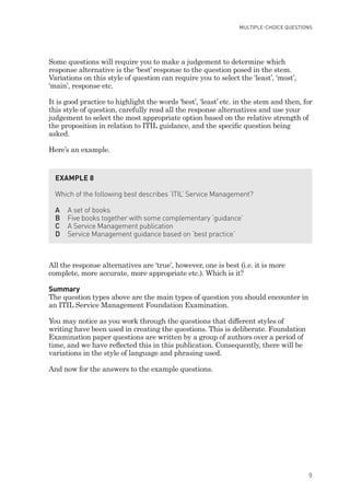 Some questions will require you to make a judgement to determine which
response alternative is the ‘best’ response to the question posed in the stem.
Variations on this style of question can require you to select the ‘least’, ‘most’,
‘main’, response etc.
It is good practice to highlight the words ‘best’, ‘least’ etc. in the stem and then, for
this style of question, carefully read all the response alternatives and use your
judgement to select the most appropriate option based on the relative strength of
the proposition in relation to ITIL guidance, and the specific question being
asked.
Here’s an example.
All the response alternatives are ‘true’, however, one is best (i.e. it is more
complete, more accurate, more appropriate etc.). Which is it?
Summary
The question types above are the main types of question you should encounter in
an ITIL Service Management Foundation Examination.
You may notice as you work through the questions that different styles of
writing have been used in creating the questions. This is deliberate. Foundation
Examination paper questions are written by a group of authors over a period of
time, and we have reflected this in this publication. Consequently, there will be
variations in the style of language and phrasing used.
And now for the answers to the example questions.
EXAMPLE 8
Which of the following best describes ‘ITIL’ Service Management?
A A set of books
B Five books together with some complementary ‘guidance’
C A Service Management publication
D Service Management guidance based on ‘best practice’
MULTIPLE-CHOICE QUESTIONS
9
IT Service Management Foundation Practice Questions:Layout 1 10/14/09 11:57 AM Page 9
 