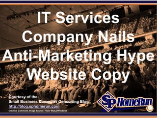 SPHomeRun.com


     IT Services
  Company Nails
Anti-Marketing Hype
   Website Copy
  Courtesy of the
  Small Business Computer Consulting Blog
  http://blog.sphomerun.com
  Creative Commons Image Source: Flickr BUILDWindows
 