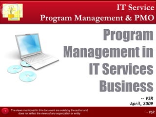 IT Service
                            Program Management & PMO

                                                     Program
                                               Management in
                                                  IT Services
                                                    Business
                                                                             -- VSR
                                                                        April, 2009
    The views mentioned in this document are solely by the author and
1
          does not reflect the views of any organization or entity             - VSR
 