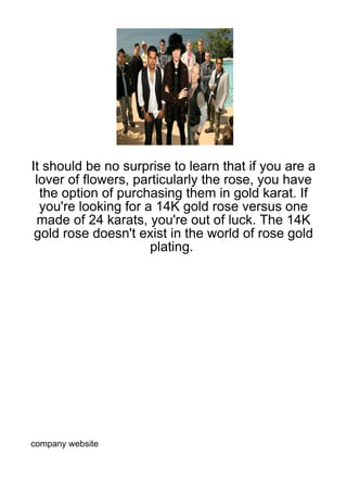 It should be no surprise to learn that if you are a
 lover of flowers, particularly the rose, you have
  the option of purchasing them in gold karat. If
  you're looking for a 14K gold rose versus one
 made of 24 karats, you're out of luck. The 14K
 gold rose doesn't exist in the world of rose gold
                      plating.




company website
 