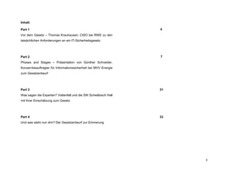 3
Inhalt:
Part 1
Vor dem Gesetz – Thomas Krauhausen, CISO bei RWE zu den
tatsächlichen Anforderungen an ein IT-Sicherheitsgesetz
4
Part 2
Phases and Stages – Präsentation von Günther Schneider,
Konzernbeauftragter für Informationssicherheit bei MVV Energie
zum Gesetzentwurf
7
Part 3
Was sagen die Experten? Vattenfall und die SW Schwäbisch Hall
mit Ihrer Einschätzung zum Gesetz
31
Part 4
Und was steht nun drin? Der Gesetzentwurf zur Erinnerung
33
 