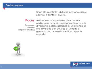 Serious game 
I videogiochi evidenziano e sviluppano skill 
nascoste in noi e favoriscono il loro 
allenamento e la loro applicazione, 
consentendoci di usare pienamente la 
parte irrazionale del nostro cervello. 
Applicati in ambito professionale, 
permettono di allenare in modo piacevole 
e coinvolgente le nostre competenze e 
capacità. 
Usare i meccanismi e le dinamiche dei 
giochi, come livelli, premi e punti, 
permette di risvegliare e appagare i 
nostri istinti di competizione, status, 
compenso e successo. 
 