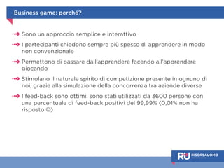 Serious game 
Il giocatore impara facendo, con il 
vantaggio di agire in un ambiente protetto: 
le informazioni e le sensazioni vissute 
rimangono fortemente impresse 
L’elemento ludico aumenta il 
coinvolgimento e permette di agire più 
spontaneamente, senza sentirsi giudicati 
La possibilità di giocare in condivisione 
consente invece di stimolare una sana 
competizione tra i dipendenti 
 