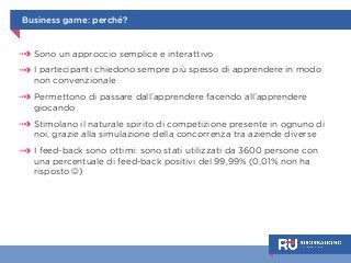Business game: perché? 
Sono un approccio semplice e interattivo 
I partecipanti chiedono sempre più spesso di apprendere in modo 
non convenzionale 
Permettono di passare dall’apprendere facendo all’apprendere 
giocando 
Stimolano il naturale spirito di competizione presente in ognuno di 
noi, grazie alla simulazione della concorrenza tra aziende diverse 
I feed-back sono ottimi: sono stati utilizzati da 3600 persone con 
una percentuale di feed-back positivi del 99,99% (0,01% non ha 
risposto ☺) 
 