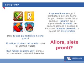 Allora, siete 
pronti? 
Siete pronti? 
Delle 10 app più redditizie 6 sono 
giochi 
16 milioni di utenti nel mondo: sono 
gli utenti di Ruzzle 
82,7 milioni di utenti attivi al mese, di 
cosa stiamo parlando? Farmville 
L’apprendimento oggi è cambiato, 
le persone hanno bisogno di 
meno teoria. Sono cambiati i 
luoghi e le modalità di 
apprendimento. Le persone 
sentono il bisogno di imparare 
facendo, provando… e - perché 
no? - divertendosi! 
 