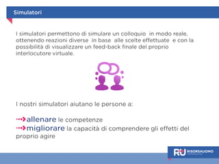 Simulatori 
I simulatori permettono di simulare un colloquio in modo realistico, 
ottenendo reazioni diverse in base alle scelte fatte e avendo la 
possibilità di visualizzare un feedback finale del proprio interlocutore 
virtuale. 
I nostri simulatori aiutano le persone a: 
allenare le proprie competenze, 
migliorare la capacità di comprendere gli effetti del 
proprio agire. 
 