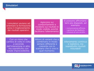 Simulatori 
I simulatori aiutano ad 
orientare la formazione 
verso il miglioramento 
dei risultati operativi. 
Agiscono sui 
comportamenti e 
incidono sui risultati in 
modo visibile, poiché 
facilitano l’allenamento. 
Si possono affrontare i 
temi più disparati, ad 
esempio: 
• comunicazione efficace, 
• gestione del feedback, 
• chiusura di una vendita. 
Con un ritmo che 
cambia di volta in volta 
a seconda 
dell’interazione in atto, 
ma soprattutto con 
totale imprevedibilità. 
Milioni di varianti che si 
combinano in modo 
sempre differente e 
coerente con lo 
scenario che si vive in 
quel momento. 
Allenamento continuo e 
realistico, ma 
soprattutto risultati 
misurabili! 
 