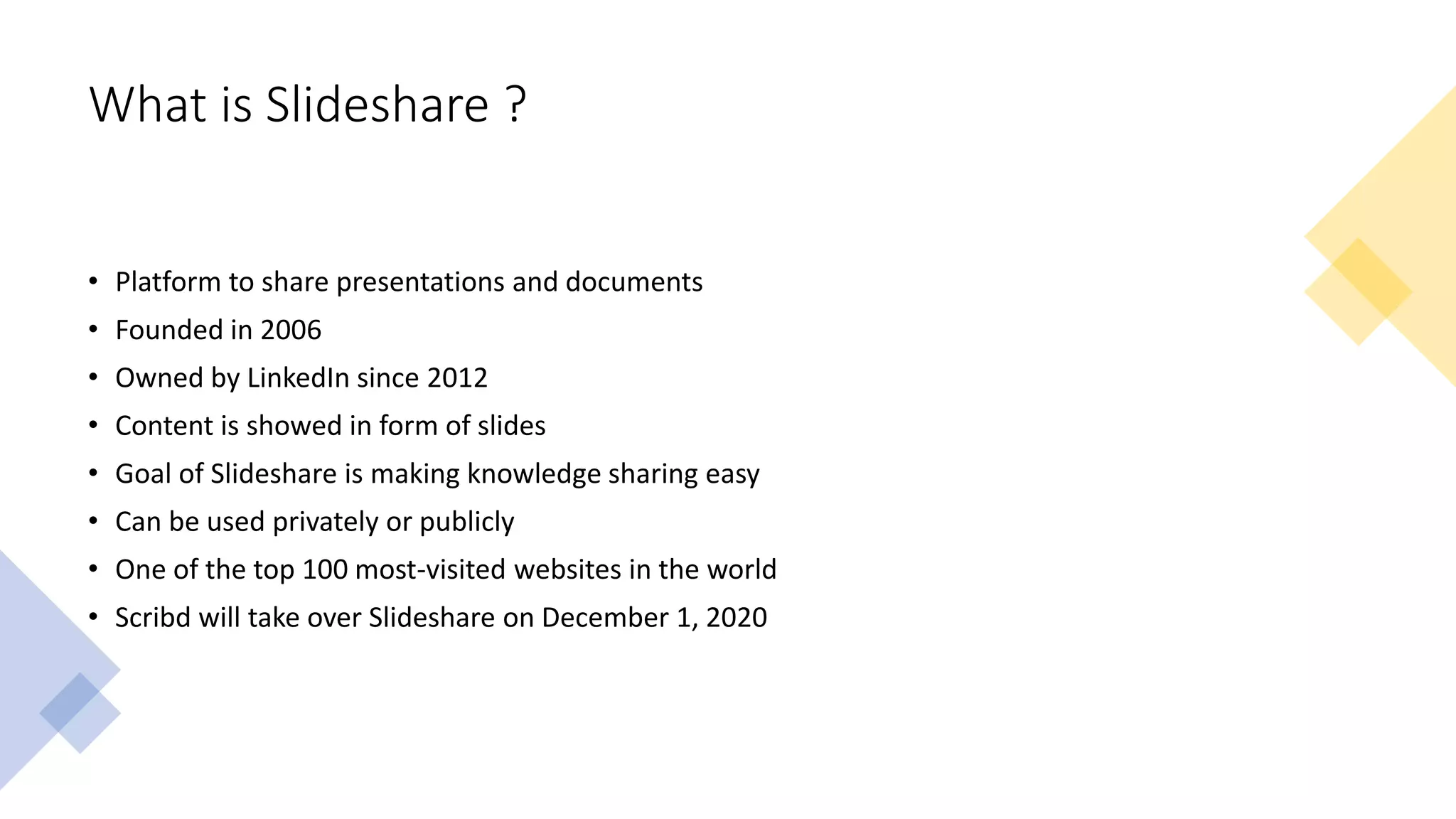 What is Slideshare ?
• Platform to share presentations and documents
• Founded in 2006
• Owned by LinkedIn since 2012
• Content is showed in form of slides
• Goal of Slideshare is making knowledge sharing easy
• Can be used privately or publicly
• One of the top 100 most-visited websites in the world
• Scribd will take over Slideshare on December 1, 2020
 