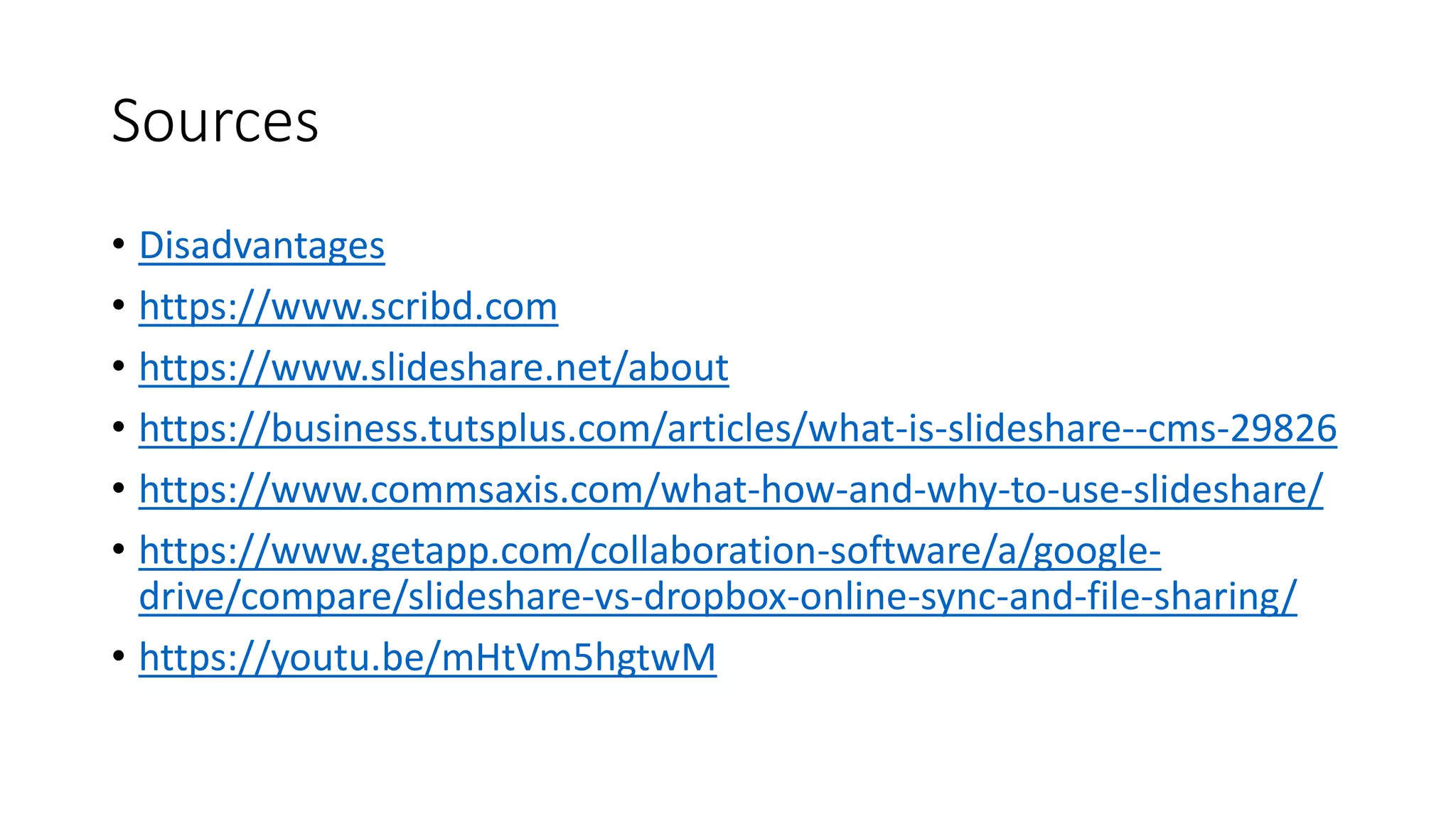 Sources
• Disadvantages
• https://www.scribd.com
• https://www.slideshare.net/about
• https://business.tutsplus.com/articles/what-is-slideshare--cms-29826
• https://www.commsaxis.com/what-how-and-why-to-use-slideshare/
• https://www.getapp.com/collaboration-software/a/google-
drive/compare/slideshare-vs-dropbox-online-sync-and-file-sharing/
• https://youtu.be/mHtVm5hgtwM
 