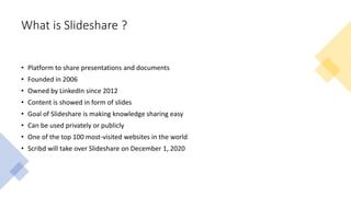 What is Slideshare ?
• Platform to share presentations and documents
• Founded in 2006
• Owned by LinkedIn since 2012
• Content is showed in form of slides
• Goal of Slideshare is making knowledge sharing easy
• Can be used privately or publicly
• One of the top 100 most-visited websites in the world
• Scribd will take over Slideshare on December 1, 2020
 