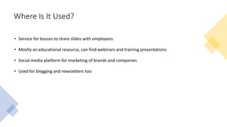Where Is It Used?
• Service for bosses to share slides with employees
• Mostly an educational resource, can find webinars and training presentations
• Social media platform for marketing of brands and companies
• Used for blogging and newsletters too
 