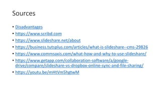 Sources
• Disadvantages
• https://www.scribd.com
• https://www.slideshare.net/about
• https://business.tutsplus.com/articles/what-is-slideshare--cms-29826
• https://www.commsaxis.com/what-how-and-why-to-use-slideshare/
• https://www.getapp.com/collaboration-software/a/google-
drive/compare/slideshare-vs-dropbox-online-sync-and-file-sharing/
• https://youtu.be/mHtVm5hgtwM
 