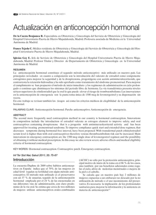 del Sistema Nacional de Salud. Volumen 35, Nº 3/2011




Actualización en anticoncepción hormonal
De la Cuesta Benjumea R. Especialista en Obstetricia y Ginecología del Servicio de Obstetricia y Ginecología del
Hospital Universitario Puerta de Hierro Majadahonda, Madrid. Profesora asociada de Medicina en la Universidad
Autónoma de Madrid.

Franco Tejeda C. Médico residente de Obstetricia y Ginecología del Servicio de Obstetricia y Ginecología del Hos-
pital Universitario Puerta de Hierro Majadahonda, Madrid.

Iglesias Goy E. Jefe de Servicio de Obstetricia y Ginecología del Hospital Universitario Puerta de Hierro Maja-
dahonda, Madrid. Profesor Titular y Director de Departamento de Obstetricia y Ginecología en la Universidad
Autónoma de Madrid.

RESUMEN
La anticoncepción hormonal constituye el segundo método anticonceptivo más utilizado en nuestro país. Las
principales novedades en cuanto a composición son la introducción del valerato de estradiol como componente
estrogénico para mejorar la seguridad y de la drospirenona, progestágeno con acción antimineralocorticoide, que
contrarresta la retención hidrosalina y ha sido aprobado como tratamiento del síndrome premenstrual. Para mejorar
el cumplimiento se han propuesto el método de inicio inmediato y los regímenes de administración en ciclo prolon-
gado o continuo que disminuyen los síntomas del periodo libre de hormona. La vía transdérmica presenta niveles
séricos superiores de etinilestradiol que la oral lo que puede elevar el riesgo de tromboembolismo. Las innovaciones
en la anticoncepción de emergencia son la pauta toma única de 1500 mcg de levonorgestrel y su dispensación sin
receta.
En este trabajo se revisan también los riesgos así como los criterios médicos de elegibilidad de la anticoncepción
hormonal.

PALABRAS CLAVE: Anticoncepción hormonal. Parche anticonceptivo. Anticoncepción de emergencia.

ABSTRACT
The second more frequently used contraception method in our country is hormonal contraception. Innovations
in composition include the introduction of estradiol valerate as estrogen element to improve safety, and oral
contraceptives containing drospirenone that is a progestin with antimineraolcorticoid activity and has been
approved for treating premenstrual syndrome. To improve compliance quick start and extended dose regimen, that
decreases symptoms during hormonal free interval, have been proposed. With transdermal patch ethinylestradiol
serum level is higher than with oral contraceptives therefore venous thromboembolism risk can be increased. Main
innovations in emergency contraception are the 1500 mcg single dose of levonorgestrel regimen and the possibility
of obtaining it without medical prescription. In this essay we also review severe adverse effects and medical eligibility
criteria of hormonal contraception.

KEY WORDS: Hormonal contraception. Contraceptive patch. Emergency contraception.

Inf Ter Sist Nac Salud 2011; 35: 75-87
Introducción                                                  (ACOC) no sólo por la protección anticonceptiva, prin-
                                                              cipal motivo de inicio de la toma en el 86 % de los casos,
La encuesta Daphne de 2009 sobre hábitos anticoncep-          sino también por sus beneficios adicionales como regu-
tivos en España indica que el 79% de las mujeres en           lar el ciclo, alivio de molestias menstruales o mejora de
edad fértil regulan su fertilidad con algún método anti-      la piel o el cabello.
conceptivo. El método más utilizado es el preservativo            Se calcula que en nuestro país hay 2 millones de
con un 37 % de usuarias, seguido de la anticoncepción         mujeres expuestas a un embarazo no deseado por la no
hormonal empleada por el 24 % de las encuestadas en           utilización de método o el uso inconsistente del preser-
sus diferentes vías de administración, con claro predo-       vativo. Es necesaria la implicación de los profesionales
minio de la vía oral. Se estima que cerca de tres millones    sanitarios para mejorar la información y la asistencia en
de mujeres utilizan anticonceptivos orales combinados         materia de anticoncepción(1)



                                                                                                                      75
 