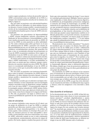 del Sistema Nacional de Salud. Volumen 35, Nº 3/2011




renal se sugiere prudencia a la hora de prescribir tanto un   fiesto que estos pacientes tienen un riesgo 5 veces mayor
AINE convencional como un inhibidor de la COX-2, y            de toxicidad gastrointestinal. Múltiples factores parecen
siempre una monitorización estrecha de los mismos. (La        estar implicados: el daño directo en la mucosa digestiva,
tabla I y figura 1).                                          la inhibición de prostaglandinas protectoras endógenas,
    Por otro lado, en pacientes con enfermedad hepática,      el aumento del tiempo de hemorragia y la posible dis-
los AINE deben ser utilizados a la dosis mínima necesa-       minución de la capacidad de eliminación de estos fárma-
ria durante el menor tiempo posible y monitorizando los       cos que produciría mayores concentraciones sanguíneas.
niveles de las transaminasas. Recordar que en pacientes       Pero además, y en probable relación con la inhibición de
con insuficiencia hepática grave el uso de AINE está con-     prostaglandinas, se han descrito alteraciones en la fun-
traindicado.                                                  ción renal que pueden causar importantes cambios en el
    En pacientes con antecedentes de hipersensibilidad        filtrado glomerular y en la presión arterial, y en pacientes
a AINE, eritema multiforme, urticaria, antecedentes de        con disfunción ventricular, un mayor riesgo de desarro-
Síndrome de Stevens-Johnson o fotosensibilidad, se debe       llar insuficiencia cardíaca congestiva(17, 18). A esto habría
tener mucha precaución antes de prescribir un AINE. El        que añadir la polimedicación de muchos de estos pacien-
uso de los AINE en estos pacientes se debe individuali-       tes y la posibilidad de interacciones.
zar. No existe evidencia clara sobre qué hacer en el caso          Recientemente una revisión sistemática(19) ha puesto
de administración de AINE a pacientes con estados de          de manifiesto que en cuanto a la eficacia, hay datos que
hipersensibilidad previos, de tal modo que no se pueden       apoyan el uso de los AINE para el dolor e inflamación
establecer recomendaciones precisas, sino generales. En       de origen musculoesquelético en los pacientes mayores
base a esto, se recomienda extremar las precauciones en       de 65 años, aunque hasta la fecha es imposible asegurar
el uso de AINE en pacientes asmáticos. Así se sugiere in-     que uno sea claramente superior a otro. También se han
dividualizar el uso de AINE en estos casos y en los que fi-   mostrado eficaces para el tratamiento de otras patolo-
nalmente se utilicen realizar una monitorización estrecha.    gías como la migraña o la cefalea(20). Pero también se ha
    Si existen antecedentes de alergia demostrada y espe-     puesto de manifiesto que los ancianos tienen más riesgo
cífica a AINE tradicionales o al ácido acetilsalicílico, se   de desarrollar acontecimientos adversos graves especial-
debe tener en cuenta que hay evidencia, aunque contra-        mente de origen gastrointestinal (hospitalización o muer-
dictoria, de reacción cruzada con otros AINE. Por ello de     te, hemorragia digestiva, ulcus u obstrucción digestiva).
nuevo se recomienda individualizar el uso de AINE en          Por último, señalar que el uso de protectores gástricos se
estos casos y en los que se prescriba realizar una monito-    asocia a reducción del riesgo de ulcus gastroduodenal en
rización estrecha.                                            este grupo de población.
    Por otro lado, en pacientes con trastornos hematoló-           En conclusión, los AINE son eficaces en los ancianos
gicos como la anemia o leucopenia, los AINE deben ser         para el tratamiento de diversas patologías, si bien el ries-
utilizados a la dosis mínima necesaria durante el menor       go de acontecimiento adverso grave es mayor, por lo que
tiempo posible y monitorizar los recuentos celulares de       sería recomendable, por un lado, el uso de gastroprotec-
forma periódica.                                              tores siempre que se utilicen, además de individualizar en
    Finalmente, recordar que en enfermos con lupus erite-     cada caso el uso de los AINE, ya que hay otras alternati-
matoso sistémico, se han comunicado casos de meningitis       vas de tratamiento del dolor o la inflamación muy seguras
aséptica asociadas al uso de ibuprofeno, aunque también       y eficaces, como los analgésicos o los esteroides a dosis
con el uso de otros AINE(16). La presentación clásica de      bajas.
la meningitis aséptica inducida por AINE incluye fiebre,
cefalea y rigidez de nuca, que aparecen desde pocos mi-
nutos hasta varias horas después de la ingesta del fárma-     Uso durante el embarazo
co. Por ello, en pacientes con lupus se deberá tener en       Se ha documentado que el uso de AINE al final del em-
cuenta la posibilidad de aparición de este acontecimiento     barazo puede tener como efecto el cierre prematuro del
adverso.                                                      ductus arterioso(21), producir oligohidramnios y anuria
                                                              neonatal(22). Debido a estos efectos, no está indicado el
Uso en ancianos                                               uso de AINE en el tercer trimestre del embarazo. Sin em-
Los ancianos (definidos como mayores de 65 años), son         bargo, se sabe poco acerca de los posibles efectos terato-
un grupo de población en el que los AINE se pueden            génicos y si el beneficio de su uso en el primer trimestre
prescribir por diferentes motivos como el dolor e infla-      supera los riesgos. En este sentido, una revisión sistemá-
mación de origen musculoesquelético o la cefalea, de          tica(23) ha mostrado que, aunque no existe una asociación
forma aguda o más continua en el tiempo. Pero, por otro       estadística clara (probablemente debida al escaso núme-
lado, los ancianos parecen ser más susceptibles a desa-       ro de pacientes estudiadas, heterogeneidad de los diseños,
rrollar acontecimientos adversos relacionados con el uso      etc.), si se han dado casos de malformaciones cardíacas,
de AINE, sobretodo cuando su uso es más continuado,           defectos orofaciales, gastrosquisis y abortos espontáneos.
y especialmente acontecimientos adversos de origen di-        Ante la falta de datos más concluyentes, se debería res-
gestivo. De hecho, algunos estudios han puesto de mani-       tringir el uso de AINE durante todo el embarazo.



                                                                                                                        93
 