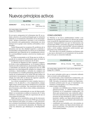 del Sistema Nacional de Salud. Volumen 35, Nº 3/2011




Nuevos principios activos
                          BILASTINA                                     COSTE                    dosis
                                                                                                                       Euros
                                                                   TRATAMIENTO/dÍA               (mg)
AdENEURIC®            20 mg 20 comp       PVP: 12,80 €
                                                                         Bilastina                20                   0,64
                                               Faes Farma, S.A.
                                                                      Desloratadina                5                   0,57
Con receta médica. Aportación 40%.
                                                                      Levocetririzina              5                   0,30
Código ATC: R06AX29.


Es un nuevo antagonista de la histamina tipo H1 no se-            CONCLUSIONES
dante, selectivo y de acción prolongada que se encuentra
                                                                  La bilastina es un nuevo antihistamínico similar a los
indicado en el tratamiento sintomático de la rinoconjun-
                                                                  fármacos de su grupo en términos de eficacia que podría
tivitis alérgica (estacional y perenne) y de la urticaria.
                                                                  tener un perfil de seguridad mejor por no presentar inte-
Su estructura está químicamente relacionada con otros
                                                                  racciones farmacocinéticas (ya que no interacciona con
fármacos de su grupo como elastina, terfenadina y fexo-
                                                                  el citocromo P450) y presentar una menor incidencia de
fenadina.
                                                                  efectos adversos tanto a nivel del SNC (efectos sedantes)
    Actúa bloqueando los receptores H1 periféricos de la
                                                                  como a nivel cardiaco (afectación cardiovascular) que
histamina con una alta afinidad (superior a cetirizina y
                                                                  presentan otros antihistaminicos.
fexefanadina) antagonizando los efectos de la histamina
                                                                      Por todo ello, se la puede considerar un fármaco más
produciendo una reducción de la vasodilatación arterio-
                                                                  y una nueva alternativa en el tratamiento de las patolo-
lar y permeabilidad vascular a nivel de las vénulas post-
                                                                  gías en las que se encuentra indicado.
capilares.
    La dosis recomendada es de 20 mg una vez al día, se-
parada de la comida, no requiriéndose ajuste de dosis ni
en insuficiencia renal ni en mayores de 65 años.                                         COLESEVELAM
    La eficacia de bilastina ha sido evaluada y compara-
da frente a otros antihistamínicos en 10 ensayos clínicos,        CHOLESTAGEL®             625 mg 20 comp       PVP: 158,95 €
muchos de ellos multicéntricos, aleatorizados, doble ciego                                                        Faes Farma, S.A.
y controlados con placebo que incluyeron mas de 4.600
                                                                  Con receta médica. Aportación 40%. Cupón precinto diferenciado
pacientes con rinoconjuntivitis alérgica (se comparó con
                                                                  Código ATC: C10AC04.
cetirizina y desloratadina) o urticaria (se comparó con
levocetirizina). La variable principal de eficacia fue la va-
riación de la puntuación en la escala TSS que incluye un          Es un nuevo principio activo que se encuentra indicado
cuestionario con preguntas relacionadas con la sintoma-           tanto en mono como politerapia en:
tología. En todos ellos su eficacia fue superior a placebo        •	 en	monoterapia,	como	tratamiento	coadyuvante	a	la	
pero similar a la de sus comparadores.                               dieta para la reducción del colesterol total y del C-
    Los efectos secundarios en estos estudios fueron si-             LDL elevados, en pacientes adultos con hipercoles-
milares a los de placebo y a los comparadores, aunque                terolemia primaria para los que el tratamiento con
algún ensayo mostró una menor incidencia de reacciones               estatinas es inapropiado o no es bien tolerado.
adversas frente a cetirizina. Sus reacciones adversas son         •	 como	terapia	combinada:
poco frecuentes, entre ellas se citan: cefalea, somnolencia,            - asociado a un inhibidor de la 3-hidroxi-3-metil-
mareo y fatiga.                                                            glutaril-coenzima A (HGM-CoA) reductasa
    Se encuentra contraindicado en caso de hipersensibi-                   (estatina), en el tratamiento coadyuvante a la
lidad y se recomienda no utilizar en menores de 12 años,                   dieta para proporcionar una reducción adicio-
embarazo y lactancia, por falta de experiencia de uso en                   nal en las concentraciones de colesterol de lipo-
estos grupos de pacientes.                                                 proteína de baja densidad (C-LDL) en aquellos
    Dado que no se metaboliza carece de las interaccio-                    pacientes adultos con hipercolesterolemia pri-
nes farmacocinéticas por citocromo P450 que presentan                      maria que no están controlados adecuadamente
otros fármacos del grupo; en cuanto a otras interaccio-                    sólo con estatina.
nes se destaca: ketoconazol, eritromicina y diltiazem que               - combinado con ezetimiba, con o sin estatina, en
aumentan la concentración plasmática de bilastina así                      pacientes adultos con hipercolesterolemia pri-
como los alimentos que disminuyen su biodisponibili-                       maria incluyendo a los pacientes con hiperco-
dad.                                                                       lesterolemia familiar.




96
 