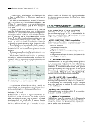 del Sistema Nacional de Salud. Volumen 35, Nº 3/2011




     Es un polímero no absorbible, hipolipemiante que                       velam, el cual por el momento solo puede considerarse
se fija a los ácidos biliares en el intestino impidiendo su                 otra alternativa mas que actúa a nivel local en el tracto
reabsorción.                                                                gastrointestinal.
    La dosis recomendada es de 1875mg (3 comprimi-
dos) 2 veces al día en el caso de monoterapia y de 2500-
3750mg (4 a 6 comprimidos) en el caso de tratamiento
combinado, no necesitándose ajuste de dosis en mayores                       E.F.G. Y MEdICAMENTOS HUÉRFANOS
de 65 años.
    Se han realizado siete ensayos clínicos de eficacia y
seguridad tanto en monoterapia como en tratamiento                          NUEVOS PRINCIPIOS ACTIVOS GENÉRICOS
combinado en hipercolesterolemia primaria. El principal                     Durante el tercer trimestre de 2011 en la financiación pú-
criterio para evaluar su eficacia fue el descenso de los ni-                blica se han autorizado 5 nuevos principios activos como
veles de colesterol LDL al cabo de 4-6 semanas, salvo en                    medicamentos genéricos (EFG):
el caso de uno de los estudios en monoterapia y en el que
se cuantificaron los niveles de colesterol al cabo de seis                  • ACETIL SALICILÍCO ÁCIDO (comprimidos)
meses. Los resultados fueron reducciones de colesterol                      Está indicado en la profilaxis secundaria tras un primer
de 15-18% en monoterapia y del 31-49% en politerapia.                       evento isquémico coronario o cerebrovascular de:
    Hasta la fecha no se han realizado estudios compara-                    - Infarto de miocardio
tivos con otros fármacos de su grupo ni existen datos de                    - Angina estable o inestable
variables clínicas, con ninguna ventaja potencial frente a                  - Angioplastia coronaria
similares.                                                                  - Accidente cerebrovascular no hemorrágico transito-
    Los efectos secundarios más frecuentes en estos estu-                      rio o permanente
dios fueron flatulencia y estreñimiento.                                    - Reducción de la oclusión del injerto después de reali-
    Se encuentra contraindicado en caso de hipersensi-                         zar un by-pass coronario
bilidad y en pacientes con obstrucción intestinal o del
conducto biliar. Se recomienda no utilizar en embarazo                      • CICLOSPORINA (solución oral)
y lactancia, por falta de experiencia de uso.                               Está indicado para la prevención del rechazo del injer-
                                                                            to en los trnsplantes alogénicos de riñón, hígado, cora-
                                                                            zón, corazónpulmón, pulmón y páncreas. Tratamiento
      COSTE                       dosis                                     del rechazo en pacientes que han recibido otros agentes
                                                           Euros
 TRATAMIENTO/dÍA                  (mg)
                                                                            inmunosupresores. Prevención del rechazo del injerto en
     Colesevelam               3750 mg                     47,69            el transplante de médula ósea. Profilaxis y tratammiento
                                                                            de la enfermedad del injerto contra el huésped (EICH).
     Simvastatina              10-20 mg          (0,09-0,11)-(0,11-0,14)*   Sídrome nefrótico. Artritis reumatoide. Psoriasis.
     Colestiramina               8-24 g                  1,12-3,36
                                                                            • IBANDRÓNICO ÁCIDO (comprimidos)
       Ezetimiba                 10 mg                      1,84
                                                                            Está indicado para el tratamiento de la osteoporosis en
(*)= variabilidad de precio por existir presentaciones en EFG.              mujeres posmenopáusicas con riesgo elevado de fractura.
                                                                            Se ha demostrado una reducción en el riesgo de fracturas
                                                                            vertebrales, la eficacia en fracturas de cuello femoral no
   Se debe tener especial precaución en caso de uso                         ha sido establecida.
concomitante con: anticoagulantes, levotiroxina, ciclos-
porina, anticonceptivos, estatinas y antidiabéticos.                        • MODAFINILO (comprimidos)
                                                                            Está indicado para el alivio sintomático de la somnolien-
CONCLUSIONES                                                                cia excesiva asociada a narcolepsia.
El tratamiento de elección en hipercolesterolemia pri-
maria siguen siendo las estatinas con efectos probados                      • TELMISARTAN (comprimidos)
sobre morbi-mortalidad; y el resto de fármacos indicados                    Está indicado para el tratamiento de la hipertensión
en esta patología son considerados de segunda línea de                      esencial en adultos. Reducción de la morbilidad cardio-
tratamiento en el cual se incluyen los secuestradores de                    vascular en pacientes con diabetes mellitus tipo 2 con le-
los ácidos biliares entre los que se encuentra el colese-                   sión de órgano diana documentada.




                                                                                                                                   97
 