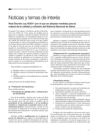 del Sistema Nacional de Salud. Volumen 35, Nº 3/2011




Noticias y temas de interés
Real decreto Ley 9/2011 por el que se adoptan medidas para la
mejora de la calidad y cohesión del Sistema Nacional de Salud
El pasado 19 de agosto el Gobierno aprobó el Real De-         nuevo conjunto y la fijación de su correspondiente precio
creto Ley 9/2011, de 19 de agosto, de medidas para la         de referencia se crearán de forma inmediata después de
mejora de la calidad y cohesión de Sistema Nacional de        la inclusión en la financiación pública del primer genérico
Salud, de contribución a la consolidación fiscal, y de ele-   perteneciente al medicamento de referencia.
vación del importe máximo de los avales del Estado para
2011 (BOE del 20.08.2011) que recoge, en lo que a políti-         Además, se suprime la posibilidad existente en la ac-
ca farmacéutica se refiere, las propuestas presentadas en     tualidad de que la rebaja de un medicamento que debe in-
el Consejo Interterritorial del SNS, celebrado el pasado      corporarse a un conjunto con precio de referencia se haga
21 de julio. Se trata de una serie de medidas tendentes a     de forma gradual en dos años; a partir de ahora esa rebaja
impulsar la sostenibilidad de la prestación farmacéutica y    deberá ser inmediata sin aplicar periodo transitorio, lo que
del Sistema Nacional de Salud a la vez que se refuerza su     redundará en un mayor control del gasto farmacéutico.
calidad, equidad y cohesión territorial. Asimismo, el texto
incluye otro conjunto de acciones tendentes a mejorar la          • Deducción del 15% en medicamentos sin genéricos
calidad, la equidad y la cohesión de todo el Sistema Sa-          También se recoge la aplicación de una deducción del
nitario mediante la aplicación en los sistemas de infor-      15% a aquellos medicamentos que por carecer de gené-
mación sanitaria de las nuevas tecnologías y también se       rico o biosimilar en España no se han incorporado al sis-
prevé la mejora en la coordinación socio-sanitaria con la     tema de precios de referencia, si bien ha transcurrido un
elaboración de una estrategia a tal fin.                      lapso de tiempo prudencial (diez años) para que el labo-
                                                              ratorio fabricante haya amortizado las inversiones reali-
   Estas medidas se agrupan principalmente en:                zadas para poner el medicamento en el mercado.
                                                                   Únicamente quedarán excluidos de esta deducción
   a) Medidas relativas a la prestación farmacéutica,         aquellos medicamentos que, aún reuniendo las condicio-
   b) Medidas relativas al sistema de información sani-       nes indicadas anteriormente, acrediten fehacientemente
      taria,                                                  que están protegidos por patente en todos los Estados
   c) Medidas relativas a la coordinación de la atención      Miembros de la Unión Europea.
      sociosanitaria
                                                                  • Financiación selectiva
además de una serie de medidas fiscales.                          En este aspecto se introducen distintos criterios para
                                                              los medicamentos, entre los que se encuentran:
a) Prestación farmacéutica.-
                                                                 1. Gravedad, duración y secuelas de las distintas pa-
Estas medidas incluyen:                                             tologías para los que resulten indicados.
    • Prescripción por principio activo y sistema de pre-        2. Necesidades específicas de ciertos colectivos.
      cios de referencia                                         3. Valor terapéutico y social del medicamento y su
                                                                    beneficio clínico incremental teniendo en cuenta
   Una de las medidas a destacar que recoge este Real               su relación coste-efectividad.
Decreto Ley es la generalización de la prescripción              4. Racionalización del gasto público destinado a presta-
por principio activo. De este modo, se establece que la             ción farmacéutica e impacto presupuestario en el SNS.
prescripción de los medicamentos y de los productos              5. Existencia de medicamentos u otras alternativas
sanitarios se realizará por su principio activo o su de-            terapéuticas para las mismas afecciones a menor
nominación genérica, respectivamente. A partir de esta              precio o inferior coste de tratamiento.
prescripción, se dispensará en las oficinas de farmacia la       6. Grado de innovación del medicamento.
presentación del medicamento o producto sanitario que
tenga menor precio.                                               El objetivo de esta medida es seleccionar mejor aque-
                                                              llos medicamentos que serán financiados por la sanidad
   También establece modificaciones en el sistema de          pública en función de la evidencia científica disponible
precios de referencia para agilizar el procedimiento de       y de los beneficios reales que aportan a la salud de los
creación de nuevos conjuntos homogéneos de medica-            ciudadanos. En definitiva, se trata de asegurar que se in-
mentos, así como sus precios de referencia. Para ello, cada   corporan a la prestación pública los medicamentos que




                                                                                                                      101
 