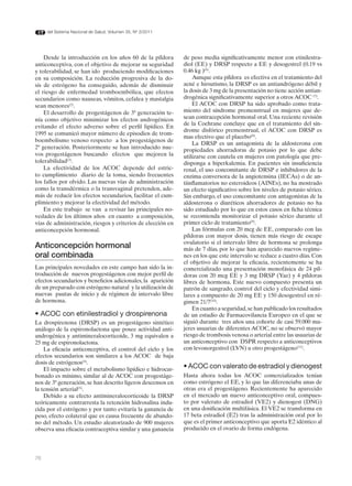del Sistema Nacional de Salud. Volumen 35, Nº 3/2011




    Desde la introducción en los años 60 de la píldora       de peso media significativamente menor con etinilestra-
anticonceptiva, con el objetivo de mejorar su seguridad      diol (EE) y DRSP respecto a EE y desogestrel (0.19 vs
y tolerabilidad, se han ido produciendo modificaciones       0.46 kg )(6).
en su composición. La reducción progresiva de la do-             Aunque esta píldora es efectiva en el tratamiento del
sis de estrógeno ha conseguido, además de disminuir          acné e hirsutismo, la DRSP es un antiandrógeno débil y
el riesgo de enfermedad tromboembólica, que efectos          la dosis de 3 mg de la presentación no tiene acción antian-
secundarios como nauseas, vómitos, cefalea y mastalgia       drogénica significativamente superior a otros ACOC (7).
sean menores(2).                                                 El ACOC con DRSP ha sido aprobado como trata-
    El desarrollo de progestágenos de 3ª generación te-      miento del síndrome premenstrual en mujeres que de-
nía como objetivo minimizar los efectos androgénicos         sean contracepción hormonal oral. Una reciente revisión
                                                             de la Cochrane concluye que en el tratamiento del sín-
evitando el efecto adverso sobre el perfil lipídico. En
                                                             drome disfórico premenstrual, el ACOC con DRSP es
1995 se comunicó mayor número de episodios de trom-
                                                             mas efectivo que el placebo(8).
boembolismo venoso respecto a los progestágenos de
                                                                 La DRSP es un antagonista de la aldosterona con
2ª generación. Posteriormente se han introducido nue-        propiedades ahorradoras de potasio por lo que debe
vos progestágenos buscando efectos que mejoren la            utilizarse con cautela en mujeres con patología que pre-
tolerabilidad(3).                                            disponga a hiperkalemia. En pacientes sin insuficiencia
    La efectividad de los ACOC depende del estric-           renal, el uso concomitante de DRSP e inhibidores de la
to cumplimiento diario de la toma, siendo frecuentes         enzima conversora de la angiotensina (IECAs) o de an-
los fallos por olvido. Las nuevas vías de administración     tiinflamatorios no esteroideos (AINEs), no ha mostrado
como la transdérmica o la transvaginal pretenden, ade-       un efecto significativo sobre los niveles de potasio sérico.
más de reducir los efectos secundarios, facilitar el cum-    Sin embargo, el uso concomitante con antagonistas de la
plimiento y mejorar la efectividad del método.               aldosterona o diuréticos ahorradores de potasio no ha
    En este trabajo se van a revisar las principales no-     sido estudiado por lo que en estos casos en ficha técnica
vedades de los últimos años en cuanto a composición,         se recomienda monitorizar el potasio sérico durante el
vías de administración, riesgos y criterios de elección en   primer ciclo de tratamiento(9).
anticoncepción hormonal.                                         Las fórmulas con 20 mcg de EE, comparado con las
                                                             píldoras con mayor dosis, tienen más riesgo de escape
                                                             ovulatorio si el intervalo libre de hormona se prolonga
Anticoncepción hormonal                                      más de 7 días, por lo que han aparecido nuevos regíme-
oral combinada                                               nes en los que este intervalo se reduce a cuatro días. Con
                                                             el objetivo de mejorar la eficacia, recientemente se ha
Las principales novedades en este campo han sido la in-      comercializado una presentación monofásica de 24 píl-
troducción de nuevos progestágenos con mejor perfil de       doras con 20 mcg EE y 3 mg DRSP (Yaz) y 4 píldoras
efectos secundarios y beneficios adicionales, la aparición   libres de hormona. Este nuevo compuesto presenta un
de un preparado con estrógeno natural y la utilización de    patrón de sangrado, control del ciclo y efectividad simi-
nuevas pautas de inicio y de régimen de intervalo libre      lares a compuesto de 20 mg EE y 150 desogestrel en ré-
de hormona.                                                  gimen 21/7(10).
                                                                 En cuanto a seguridad, se han publicado los resultados
• ACOC con etinilestradiol y drospirenona                    de un estudio de Farmacovilancia Europeo en el que se
La drospirenona (DRSP) es un progestágeno sintético          siguió durante tres años una cohorte de casi 59.000 mu-
análogo de la espironolactona que posee actividad anti-      jeres usuarias de diferentes ACOC, no se observó mayor
androgénica y antimineralocorticoide, 3 mg equivalen a       riesgo de trombosis venosa o arterial entre las usuarias de
25 mg de espironolactona.                                    un anticonceptivo con DSPR respecto a anticonceptivos
    La eficacia anticonceptiva, el control del ciclo y los   con levonorgestrel (LVN) u otro progestágeno(11).
efectos secundarios son similares a los ACOC de baja
dosis de estrógenos(4).
    El impacto sobre el metabolismo lipídico e hidrocar-     • ACOC con valerato de estradiol y dienogest
bonado es mínimo, similar al de ACOC con progestáge-         Hasta ahora todas los ACOC comercializados tenían
nos de 3ª generación, se han descrito ligeros descensos en   como estrógeno el EE, y lo que las diferenciaba unas de
la tensión arterial(5).                                      otras era el progestágeno. Recientemente ha aparecido
    Debido a su efecto antimineralocorticoide la DRSP        en el mercado un nuevo anticonceptivo oral, compues-
teóricamente contrarresta la retención hidrosalina indu-     to por valerato de estradiol (VE2) y dienogest (DNG)
cida por el estrógeno y por tanto evitaría la ganancia de    en una dosificación multifásica. El VE2 se transforma en
peso, efecto colateral que es causa frecuente de abando-     17 beta estradiol (E2) tras la administración oral por lo
no del método. Un estudio aleatorizado de 900 mujeres        que es el primer anticonceptivo que aporta E2 idéntico al
observa una eficacia contraceptiva similar y una ganancia    producido en el ovario de forma endógena.




76
 