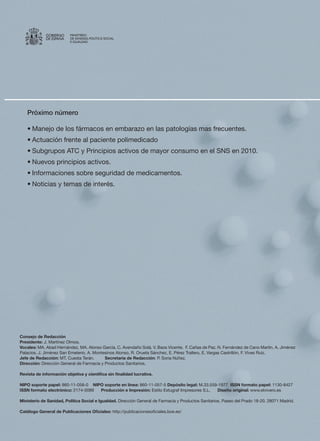 GOBIERNO    MINISTERIO
             DE ESPAÑA   DE SANIDAD, POLÍTICA SOCIAL
                         E IGUALDAD




   Próximo número

   •	Manejo	de	los	fármacos	en	embarazo	en	las	patologías	mas	frecuentes.
   •	Actuación	frente	al	paciente	polimedicado
   •	Subgrupos	ATC	y	Principios	activos	de	mayor	consumo	en	el	SNS	en	2010.
   •	Nuevos	principios	activos.
   •	Informaciones	sobre	seguridad	de	medicamentos.
   •	Noticias	y	temas	de	interés.




Consejo de Redacción
Presidente:	J.	Martínez	Olmos.
Vocales: MA.	Abad	Hernández,	MA.	Alonso	García,	C.	Avendaño	Solá,	V.	Baos	Vicente,		F.	Cañas	de	Paz,	N.	Fernández	de	Cano	Martín,	A.	Jiménez	
Palacios,	J.	Jiménez	San	Emeterio,	A.	Montesinos	Alonso,	R.	Orueta	Sánchez,	E.	Pérez	Trallero,	E.	Vargas	Castrillón,	F.	Vives	Ruiz.	
Jefe de Redacción:	MT.	Cuesta	Terán.									Secretaría de Redacción:	P.	Soria	Núñez.
Dirección:	Dirección	General	de	Farmacia	y	Productos	Sanitarios.	

Revista de información objetiva y científica sin finalidad lucrativa.
	
NIPO soporte papel:	860-11-058-0				NIPO soporte en línea:	860-11-057-5	Depósito legal:	M.33.559-1977		ISSN formato papel:	1130-8427	
ISSN formato electrónico:	2174-0089						Producción e Impresión:	Estilo	Estugraf	Impresores	S.L.						Diseño original:	www.elvivero.es

Ministerio de Sanidad, Política Social e Igualdad.	Dirección	General	de	Farmacia	y	Productos	Sanitarios.	Paseo	del	Prado	18-20.	28071	Madrid.

Catálogo General de Publicaciones Oficiales:	http://publicacionesoficiales.boe.es/
 