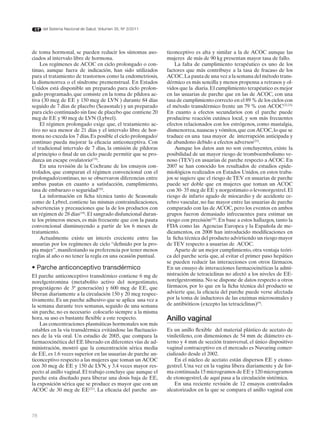 del Sistema Nacional de Salud. Volumen 35, Nº 3/2011




de toma hormonal, se pueden reducir los síntomas aso-         ticonceptivo es alta y similar a la de ACOC aunque las
ciados al intervalo libre de hormona.                         mujeres de más de 90 kg presentan mayor tasa de fallo.
    Los regímenes de ACOC en ciclo prolongado o con-              La falta de cumplimiento terapéutico es uno de los
tinuo, aunque fuera de indicación, han sido utilizados        factores que más contribuye a la tasa de fracaso de los
para el tratamiento de trastornos como la endometriosis,      ACOC. La pauta de una vez a la semana del método trans-
la dismenorrea o el síndrome premenstrual. En Estados         dérmico es más sencilla y menos propensa a retrasos y ol-
Unidos está disponible un preparado para ciclo prolon-        vidos que la diaria. El cumplimiento terapéutico es mejor
gado programado, que consiste en la toma de píldora ac-       en las usuarias de parche que en las de ACOC, con una
tiva (30 mcg de EE y 150 mcg de LVN ) durante 84 días         tasa de cumplimiento correcto en el 89 % de los ciclos con
seguido de 7 días de placebo (Seasonale) y un preparado       el método transdérmico frente un 79 % con ACOC(22,23).
para ciclo continuado sin fase de placebo que contiene 20     En cuanto a efectos secundarios con el parche puede
mcg de EE y 90 mcg de LVN (Lybrel).                           producirse reacción cutánea local, y son más frecuentes
    El régimen prolongado exige que, el tratamiento ac-       efectos relacionados con los estrógenos, como mastalgia,
tivo no sea menor de 21 días y el intervalo libre de hor-     dismenorrea, nauseas y vómitos, que con ACOC, lo que se
mona no exceda los 7 días. Es posible el ciclo prolongado/    traduce en una tasa mayor de interrupción anticipada y
continuo pueda mejorar la eficacia anticonceptiva. Con        de abandono debido a efectos adversos(23).
el tradicional intervalo de 7 días, la omisión de píldoras        Aunque los datos aun no son concluyentes, existe la
al principio o final de un ciclo puede permitir que se pro-   posibilidad de un mayor riesgo de tromboembolismo ve-
duzca un escape ovulatorio(19).                               noso (TEV) en usuarias de parche respecto a ACOC. En
    En una revisión de la Cochrane de los ensayos con-        2007 se han conocido los resultados de estudios epide-
trolados, que comparan el régimen convencional con el         miológicos realizados en Estados Unidos, en estos traba-
prolongado/continuo, no se observaron diferencias entre       jos se sugiere que el riesgo de TEV en usuarias de parche
ambas pautas en cuanto a satisfacción, cumplimiento,          puede ser doble que en mujeres que toman un ACOC
tasa de embarazo o seguridad(20).                             con 30- 35 mcg de EE y norgestimato o levonorgestrel. El
    La información en ficha técnica tanto de Seasonale        riesgo de infarto agudo de miocardio y de accidente ce-
como de Lybrel, contiene las mismas contraindicaciones,       rebro vascular, no fue mayor entre las usuarias de parche
advertencias y precauciones que la de los productos con       comparado con las de ACOC, pero los eventos en ambos
un régimen de 28 días(19). El sangrado disfuncional duran-    grupos fueron demasiado infrecuentes para estimar un
te los primeros meses, es más frecuente que con la pauta      riesgo con precisión(24). En base a estos hallazgos, tanto la
convencional disminuyendo a partir de los 6 meses de          FDA como las Agencias Europea y la Española de me-
tratamiento.                                                  dicamentos, en 2008 han introducido modificaciones en
    Actualmente existe un interés creciente entre las         la ficha técnica del producto advirtiendo un riesgo mayor
usuarias por los regímenes de ciclo “definido por la pro-     de TEV respecto a usuarias de ACOC.
pia mujer”, manifestando su preferencia por tener menos           Aparte de un mejor cumplimiento, otra ventaja teóri-
reglas al año o no tener la regla en una ocasión puntual.     ca del parche sería que, al evitar el primer paso hepático
                                                              se pueden reducir las interacciones con otros fármacos.
• Parche anticonceptivo transdérmico                          En un ensayo de interacciones farmacocinéticas la admi-
El parche anticonceptivo transdémico contiene 6 mg de         nistración de tetraciclinas no afectó a los niveles de EE-
norelgestromina (metabolito activo del norgestimato,          norelgestromina. No se dispone de datos respecto a otros
progestágeno de 3ª generación) y 600 mcg de EE, que           fármacos, por lo que en la ficha técnica del producto se
liberan diariamente a la circulación 150 y 20 mcg respec-     advierte que, la eficacia del parche puede verse afectada
tivamente. Es un parche adhesivo que se aplica una vez a      por la toma de inductores de las enzimas microsomales y
la semana durante tres semanas, seguido de una semana         de antibióticos (excepto las tetraciclinas)(9).
sin parche, no es necesario colocarlo siempre a la misma
hora, su uso es bastante flexible a este respecto.            Anillo vaginal
    Las concentraciones plasmáticas hormonales son más
estables en la vía transdérmica evitándose las fluctuacio-    Es un anillo flexible del material plástico de acetato de
nes de la vía oral. Un estudio de 2005, que compara la        viniletileno, con dimensiones de 54 mm de diámetro ex-
farmacocinética del EE liberado en diferentes vías de ad-     terno y 4 mm de sección transversal, el único dispositivo
ministración, mostró que la concentración sérica media        vaginal contraceptivo en el mercado es Nuvaring comer-
de EE, es 1.6 veces superior en las usuarias de parche an-    cializado desde el 2002.
ticonceptivo respecto a las mujeres que toman un ACOC             En el núcleo de acetato están dispersos EE y etono-
con 30 mcg de EE y 150 de LVN, y 3.4 veces mayor res-         gestrel. Una vez en la vagina libera diariamente y de for-
pecto al anillo vaginal. El trabajo concluye que aunque el    ma continuada 15 microgramos de EE y 120 microgramos
parche esta diseñado para liberar una dosis baja de EE,       de etonogestrel, de aquí pasa a la circulación sistémica.
la exposición sérica que se produce es mayor que con un           En una reciente revisión de 12 ensayos controlados
ACOC de 30 mcg de EE(21). La eficacia del parche an-          aleatorizados en la que se compara el anillo vaginal con



78
 