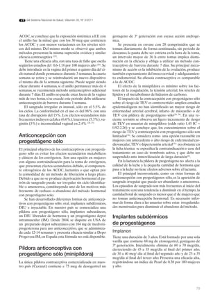 del Sistema Nacional de Salud. Volumen 35, Nº 3/2011




ACOC, se concluye que la exposición sistémica a EE con          gestageno de 3ª generación con escasa acción androgé-
el anillo fue la mitad que con los 30 mcg que contienen         nica.
los ACOC y con menos variaciones en los niveles séri-                Se presenta en envase con 28 comprimidos que se
cos del mismo. Del mismo modo se observó que ambos              toman diariamente de forma continuada, sin periodo de
métodos presentan la misma supresión ovárica y similar          descanso, la pauta debe ser estricta en la hora de la toma,
eficacia contraceptiva (25).                                    un intervalo mayor de 36 h entre tomas implica dismi-
    Tiene una eficacia alta, con una tasa de fallo que oscila   nución en la eficacia y obliga a utilizar un método con-
según los estudios del 0.6-1.18 por 100 mujeres año (26). Se    traceptivo de barrera durante 7 días. Su principal meca-
debe introducir en la vagina del primer a quinto día del ci-    nismo de acción es la inhibición de la ovulación, produce
clo natural donde permanece durante 3 semanas, la cuarta        también espesamiento del moco cervical y adelgazamien-
semana se retira y se reintroducirá un nuevo dispositivo        to endometrial. Su eficacia contraceptiva es comparable
el mismo día de la semana siguiente. Puede seguir siendo        a la de ACOC.
eficaz durante 4 semanas, si el anillo permanece más de 4            El efecto de la minipíldora es mínimo sobre los fac-
semanas, se recomienda método anticonceptivo adicional          tores de la coagulación, la tensión arterial, los niveles de
durante 7 días. El anillo no puede estar fuera de la vagina     lípidos y el metabolismo de hidratos de carbono.
más de tres horas, si se excede este periodo debe utilizarse         El impacto de la contracepción con progestágeno sólo
anticoncepción de barrera durante 1 semana.                     sobre el riesgo de TEV es controvertido: amplios estudios
    El sangrado irregular es inusual, sólo en el 5.5% de        epidemiológicos no han identificado un mayor riesgo de
los ciclos. La conformidad en el uso es del 86% con una         enfermedad arterial cerebral, infarto de miocardio o de
tasa de disrupción del 15%. Los efectos secundarios más         TEV con píldora de progestágeno sólo(28, 29). En una re-
frecuentes incluyen cefalea (6.6%), leucorrea (5.3%), va-       ciente revisión se observa un ligero incremento de riesgo
ginitis (5%) e incomodidad vaginal en 2.4% (26, 27).            de TEV en usuarias de minipíldora (odds ratio 1.45 IC =
                                                                0.92-2.26) y se concluye que, los conocimientos sobre el
                                                                riesgo de TEV y contracepción con progestágeno sólo son
Anticoncepción con                                              limitados(30). Se considera como una opción razonable en
progestágeno sólo                                               mujeres con antecedente o alto riesgo de enfermedad car-
                                                                diovascular, TEV o hipertensión arterial(31) no obstante en
El principal objetivo de los contraceptivos con progestá-       la ficha técnica se especifica la contraindicación o cese del
geno sólo es evitar los efectos secundarios metabólicos         tratamiento en caso de trombosis activa, y que debe ser
y clínicos de los estrógenos. Son una opción en mujeres         suspendido ante inmovilización de larga duración(9).
con alguna contraindicación para la toma de estrógenos,              En la lactancia la píldora de progestágeno no afecta a la
que presentan efectos secundarios debido, al componen-          calidad de la leche y la pequeña cantidad de hormona que
te estrogénico de los ACOC, lactantes o que optan por           pasa a la leche no tiene efectos adversos sobre el lactante.
la comodidad de un método de liberación a largo plazo.               El principal inconveniente, como en otras formas de
Debido a que no se produce deprivación hormonal el pa-          anticoncepción con progestágenos sólo, es la aparición de
trón de sangrado puede ser irregular sin ciclo identifica-      sangrado irregular que puede ser abundante o amenorrea.
ble o amenorrea, constituyendo uno de los motivos más           Los episodios de sangrado son más frecuentes al inicio del
frecuente de rechazo o abandono del método hormonal             tratamiento con una tendencia a disminuir en el tiempo, la
con progestágeno solo.                                          cantidad total de sangrado es menor que el de mujeres que
    Se han desarrollado diferentes formas de anticoncep-        no toman anticoncepción hormonal. Es necesario infor-
tivos con progestágeno sólo: oral, implantes subdérmicos,       mar de forma clara a las usuarias sobre estas irregularida-
DIU e inyectable. En nuestro país se comercializa una           des menstruales para disminuir el abandono del método.
píldora con progestágeno sólo, implantes subcutáneos,
un DIU liberador de hormona y un progestágeno depot             Implantes subdérmicos
intramuscular (IM). Desde 2004, se dispone en USA de
un preparado depot subcutáneo con 104 mg de medroxi-            de progestágenos
progesterona para uso anticonceptivo, que se administra-
da cada 12-14 semanas y presenta eficacia similar a Depo        Implanon
Progevera IM, en España esta fórmula no está disponible.        Tiene una duración de 3 años. Está formado por una sola
                                                                varilla que contiene 68 mg de etonogestrel, gestágeno de
                                                                3ª generación. Inicialmente elimina de 60 a 70 mcg/día,
Píldora anticonceptiva con                                      decreciendo de 45 a 35 mcg/día al final del primer año,
progestágeno sólo (minipíldora)                                 de 30 a 40 mcg/ día al final del segundo año y de 25 a 35
                                                                mcg/día al final del tercer año. Presenta una eficacia alta,
La única píldora contraceptiva comercializada en nues-          registrándose un índice de Pearl de 0.38 por 100 mujeres
tro país (Cerazet) contiene e 75 mcg de desogestrel un          y año.




                                                                                                                           79
 