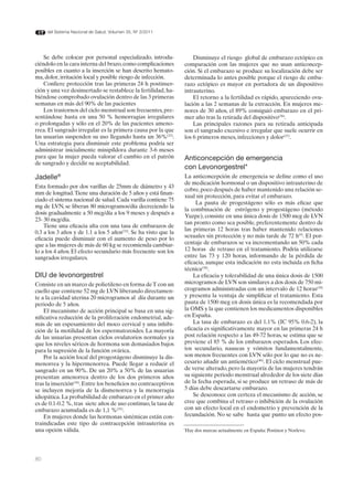 del Sistema Nacional de Salud. Volumen 35, Nº 3/2011




    Se debe colocar por personal especializado, introdu-             Disminuye el riesgo global de embarazo ectópico en
ciéndolo en la cara interna del brazo, como complicaciones       comparación con las mujeres que no usan anticoncep-
posibles en cuanto a la inserción se han descrito hemato-        ción. Si el embarazo se produce su localización debe ser
ma, dolor, irritación local y posible riesgo de infección.       determinada lo antes posible porque el riesgo de emba-
    Confiere protección tras las primeras 24 h postinser-        razo ectópico es mayor en portadora de un dispositivo
ción y una vez desinsertado se restablece la fertilidad, ha-     intrauterino.
biéndose comprobado ovulación dentro de las 3 primeras               El retorno a la fertilidad es rápido, apareciendo ovu-
semanas en más del 90% de las pacientes                          lación a las 2 semanas de la extracción. En mujeres me-
    Los trastornos del ciclo menstrual son frecuentes, pre-      nores de 30 años, el 89% consiguió embarazo en el pri-
sentándose hasta en una 50 % hemorragias irregulares             mer año tras la retirada del dispositivo(36).
o prolongadas y sólo en el 20% de las pacientes ameno-               Las principales razones para su retirada anticipada
rrea. El sangrado irregular es la primera causa por la que       son el sangrado excesivo e irregular que suele ocurrir en
las usuarias suspenden su uso llegando hasta un 36%(32).         los 6 primeros meses, infecciones y dolor(37).
Una estrategia para disminuir este problema podría ser
administrar inicialmente minipíldora durante 3-6 meses
para que la mujer pueda valorar el cambio en el patrón           Anticoncepción de emergencia
de sangrado y decidir su aceptabilidad.
                                                                 con Levonorgestrel*
Jadelle®                                                         La anticoncepción de emergencia se define como el uso
                                                                 de medicación hormonal o un dispositivo intrauterino de
Esta formado por dos varillas de 25mm de diámetro y 43
                                                                 cobre, poco después de haber mantenido una relación se-
mm de longitud. Tiene una duración de 5 años y está finan-
                                                                 xual sin protección, para evitar el embarazo.
ciado el sistema nacional de salud. Cada varilla contiene 75
                                                                      La pauta de progestágeno sólo es más eficaz que
mg de LVN, se liberan 80 microgramos/día decreciendo la
                                                                 la combinación de estrógeno y progestágeno (método
dosis gradualmente a 50 mcg/día a los 9 meses y después a
                                                                 Yuzpe), consiste en una única dosis de 1500 mcg de LVN
23- 30 mcg/día.
                                                                 tan pronto como sea posible, preferentemente dentro de
    Tiene una eficacia alta con una tasa de embarazos de
                                                                 las primeras 12 horas tras haber mantenido relaciones
0.3 a los 3 años y de 1.1 a los 5 años(33). Se ha visto que la
eficacia puede disminuir con el aumento de peso por lo           sexuales sin protección y no más tarde de 72 h(9). El por-
que a las mujeres de más de 60 kg se recomienda cambiar-         centaje de embarazos se va incrementando un 50% cada
lo a los 4 años. El efecto secundario más frecuente son los      12 horas de retraso en el tratamiento. Podría utilizarse
sangrados irregulares.                                           entre las 73 y 120 horas, informando de la pérdida de
                                                                 eficacia, aunque esta indicación no esta incluida en ficha
                                                                 técnica(38).
DIU de levonorgestrel                                                La eficacia y tolerabilidad de una única dosis de 1500
Consiste en un marco de polietileno en forma de T con un         microgramos de LVN son similares a dos dosis de 750 mi-
cuello que contiene 52 mg de LVN liberando directamen-           crogramos administradas con un intervalo de 12 horas(39)
te a la cavidad uterina 20 microgramos al día durante un         y presenta la ventaja de simplificar el tratamiento. Esta
periodo de 5 años.                                               pauta de 1500 mcg en dosis única es la recomendada por
    El mecanismo de acción principal se basa en una sig-         la OMS y la que contienen los medicamentos disponibles
nificativa reducción de la proliferación endometrial, ade-       en España.
más de un espesamiento del moco cervical y una inhibi-               La tasa de embarazo es del 1.1% (IC 95% 0.6-2), la
ción de la motilidad de los espermatozoides. La mayoría          eficacia es significativamente mayor en las primeras 24 h
de las usuarias presentan ciclos ovulatorios normales ya         post relación respecto a las 49-72 horas, se estima que se
que los niveles séricos de hormona son demasiados bajos          previene el 85 % de los embarazos esperados. Los efec-
para la supresión de la función ovárica.                         tos secundario, nauseas y vómitos fundamentalmente,
    Por la acción local del progestágeno disminuye la dis-       son menos frecuentes con LVN sólo por lo que no es ne-
menorrea y la hipermenorrea. Puede llegar a reducir el           cesario añadir un antiemético(40). El ciclo menstrual pue-
sangrado en un 90%. De un 20% a 50% de las usuarias              de verse alterado, pero la mayoría de las mujeres tendrán
presentan amenorrea dentro de los dos primeros años              su siguiente periodo menstrual alrededor de los siete días
tras la inserción(34). Entre los beneficios no contraceptivos    de la fecha esperada, si se produce un retraso de más de
se incluyen mejoría de la dismenorrea y la menorragia            5 días debe descartarse embarazo.
idiopática. La probabilidad de embarazo en el primer año             Se desconoce con certeza el mecanismo de acción, se
es de 0.1-0.2 %, tras siete años de uso continuo, la tasa de     cree que combina el retraso o inhibición de la ovulación
embarazo acumulada es de 1,1 %(35).                              con un efecto local en el endometrio y prevención de la
    En mujeres donde las hormonas sistémicas están con-          fecundación. No se sabe hasta que punto un efecto pos-
traindicadas este tipo de contracepción intrauterina es
una opción válida.                                               Hay dos marcas actualmente en España: Postinor y Norlevo.
                                                                 *




80
 