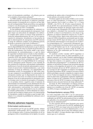 del Sistema Nacional de Salud. Volumen 35, Nº 3/2011




terior a la fecundación contribuye a la eficacia, pero no     combinada de ambos sobre el metabolismo de los hidra-
se le considera el mecanismo principal(3).                    tos de carbono y la tensión arterial(44).
    La OMS establece como única contraindicación para               El infarto agudo de miocardio (IAM) es raro en mu-
la anticoncepción de emergencia, el embarazo, principal-      jeres en edad reproductiva, el riesgo basal en mujeres
mente porque el tratamiento no es efectivo, no hay indi-      sanas aumenta con la edad y se estima 0.2 y 2 casos
cios de teratogenicidad. Puede prescribirse con seguridad     /100.000 a los 30-34 y 40 -44 años respectivamente. El
a mujeres con alteraciones que contraindican los ACOC         uso de ACOC eleva aproximadamente al doble el riesgo
como antecedente de TEV o trombofilia.                        de IAM incluso después de ajustarlo según otros facto-
    Se han publicado casos esporádicos de embarazo ec-        res de riesgo como tabaquismo, HTA, hipercolesterole-
tópico tras el uso de anticoncepción de emergencia. Cual-     mia, diabetes y obesidad. Este incremento en usuarias
quier mujer con antecedente de salpingitis o de embara-       de ACOC es mayor si son fumadoras y este efecto es sig-
zo ectópico debe conocer su mayor riesgo gestación ex-        nificativo en mujeres fumadoras mayores de 35 años(45,
trauterina independientemente del uso o no de anticon-        46)
                                                                  . En la ficha técnica figura como advertencia el mayor
cepción de emergencia. Actualmente no hay pruebas de          riesgo de IAM en fumadoras, aconsejando que las muje-
que la anticoncepción de emergencia con LVN aumente           res que toman ACOC dejen de fumar y que se considere
el riesgo de embarazo ectópico en la población general,       otro método anticonceptivo si son mayores de 35 años(9).
de hecho es protector al prevenir el embarazo(41).            Los progestágenos de 3ª generación (desogestrel, ges-
    En la anticoncepción de urgencia, es necesario garan-     todeno, norgestimato) presentan efectos mas favorables
tizar la disponibilidad del medicamento ya que la eficacia    sobre el perfil lipídico que los de 2ª generación por lo
depende de intervalo entre la relación sin protección y la    que habría que esperar un menor riesgo de IAM, esta
toma del medicamento. Este hecho, unido a que carece          hipótesis no ha sido confirmado por los datos clínico
prácticamente de contraindicaciones, y a que los datos        epidemiológicos(47).
de seguridad recabados hasta la fecha no han identifica-            El accidente cerebro vascular (ACV) isquémico es
do riesgos inesperados, hace que los medicamentos que         muy raro en mujeres sanas en edad reproductiva, la in-
contienen LVN sólo puedan dispensarse sin receta mé-          cidencia aumenta con la edad. Estudios epidemiológicos
dica en nuestro país desde septiembre de 2009(42). Existe     muestran un riesgo 2.2 veces mayor en usuarias de ACOC
preocupación sobre si la disponibilidad de la contracep-      de baja dosis respecto a no usuarias y este no relaciona
ción de emergencia puede fomentar el uso repetido de          con diferentes progestágenos(48). La incidencia de ACV is-
esta, prácticas de riesgo para enfermedades transmisibles,    quémico se incrementa en mujeres que presentan migraña
desfavorecer el uso de un método anticonceptivo conven-       con áurea, en las migrañas sin aurea no se ha constatado
cional (el preservativo fundamentalmente), y por tanto        mayor frecuencia. El uso de ACOC aumenta de 2 a 4 ve-
aumentar el riesgo de embarazo y de enfermedades de           ces el riesgo de ACV isquémico en mujeres con migraña.
transmisión sexual. Un metaanálisis de 2007 sobre ensa-       No deben prescribirse ACOC a mujeres con aurea visual o
yos que comparan la accesibilidad a la contracepción de       déficit neurológico asociado a migraña ni a mujeres mayo-
emergencia concluye que la dispensación sin receta res-       res de 35 años con migraña sin aurea o fumadoras ya que
pecto al acceso con receta no reduce la tasa de embarazo,     tanto la edad como el tabaquismo aumentan significativa-
aumenta el uso de la anticoncepción de emergencia, acor-      mente el riesgo de ACV isquémico. No hay contraindica-
ta el tiempo entre la relación no protegida y el tratamien-   ción para el uso de ACOC en mujeres con migraña en au-
to y no produce efectos negativos como el aumento de          sencia de aurea y de otros factores de riesgo adicionales(49).
enfermedades de transmisión sexual, disminución del uso             El riesgo de AVC hemorrágico en mujeres menores
de preservativo, o menor predisposición a adoptar un mé-      de 35 años sin otros factores de riesgo como HTA o taba-
todo anticonceptivo convencional. Los autores señalan         quismo no se modifica con el uso de ACOC, en usuarias
que, aunque no se haya disminuido la tasa de embarazo         con HTA el riesgo se multiplica por 10(50).
en estudios poblacionales, no deben disminuir los esfuer-
zos para que las mujeres tengan acceso a la contracepción     Tromboembolismo venoso (TEV)
de emergencia, cuando la necesitan ya que la mujer indi-      Los datos disponible sobre TEV y uso de anticoncepti-
vidual o si ve reducida la posibilidad de embarazo con el     vos proceden en su mayoría de estudios epidemiológicos
tratamiento(43).                                              realizados con ACOC, las advertencias de uso se conside-
                                                              ran aplicables a los anticonceptivos combinados que usan
                                                              otras vías de administración(9).
Efectos adversos mayores                                          Es una reacción adversa poco frecuente pero grave,
                                                              mortal en 1-2 % de los casos. Los ACOC multiplican por
Enfermedad cardiovascular                                     3 el riesgo de TEV, este riesgo varía con la dosis de EE, el
Los mecanismos por los que los ACOC pueden inducir            tipo de progestágeno y la vía de administración y es ma-
enfermedad cardiovascular (ECV), implican la acción           yor durante el primer año de toma. Sin embargo como se
de los estrógenos sobre el sistema hemostático, la de los     indica el la tabla I el riesgo absoluto sigue siendo bajo y
gestágenos sobre el metabolismo de los lípido y la acción     menor que en el embarazo.



                                                                                                                         81
 