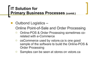 IT Solution for  Primary Business Processes  (contd.) Outbond Logistics –  Online Point-of-Sale and Order Processing Online-POS & Order Processing sometimes co-related with e-Commerce osCommerce used by vstore.ca is one good sample of the software to build the Online-POS & Order Processing Samples can be seen at stores on vstore.ca 