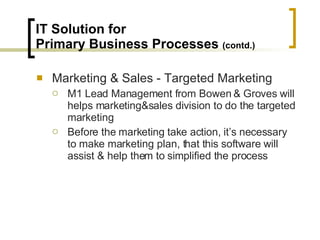 IT Solution for  Primary Business Processes  (contd.) Marketing & Sales - Targeted Marketing M1 Lead Management from Bowen & Groves will helps marketing&sales division to do the targeted marketing Before the marketing take action, it’s necessary to make marketing plan, that this software will assist & help them to simplified the process 