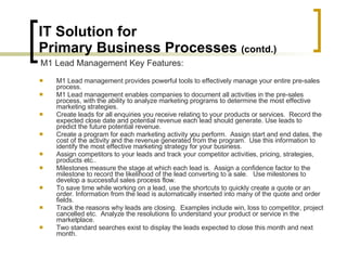 IT Solution for  Primary Business Processes  (contd.) M1 Lead management provides powerful tools to effectively manage your entire pre-sales process.  M1 Lead management enables companies to document all activities in the pre-sales process, with the ability to analyze marketing programs to determine the most effective marketing strategies. Create leads for all enquiries you receive relating to your products or services.  Record the expected close date and potential revenue each lead should generate. Use leads to predict the future potential revenue. Create a program for each marketing activity you perform.  Assign start and end dates, the cost of the activity and the revenue generated from the program.  Use this information to identify the most effective marketing strategy for your business. Assign competitors to your leads and track your competitor activities, pricing, strategies, products etc.. Milestones measure the stage at which each lead is.  Assign a confidence factor to the milestone to record the likelihood of the lead converting to a sale.   Use milestones to develop a successful sales process flow. To save time while working on a lead, use the shortcuts to quickly create a quote or an order. Information from the lead is automatically inserted into many of the quote and order fields. Track the reasons why leads are closing.  Examples include win, loss to competitor, project cancelled etc.  Analyze the resolutions to understand your product or service in the marketplace. Two standard searches exist to display the leads expected to close this month and next month. M1 Lead Management Key Features: 
