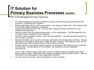IT Solution for  Primary Business Processes  (contd.) M1 Call management provides an effective means of recording all communication with prospects, customers and suppliers. Record pre-sales activity, such as an enquiry,  by creating a Sales Call.  Use Support Call for any after-sales questions or problems. Log the time spent on each call.  You can then analyze the total call times for each prospect and customer.  Assign a call to the most appropriate person in your organization.  Call Management can be used to take messages in your absence. Prioritize calls to identify contacts requiring close attention.  Use the standard searches to sort in order of priority. Service Contracts can be used to manage warranties and maintenance contracts.  Record the start and end dates, along with a value, for each contract.  When taking a call, M1 will advise the user if the customer has a current service contract. Create a library of commonly asked questions, and support calls relating to your products and services.  Include details on the problem, the resolution and any available workarounds.   From a call, create a quote, order, job or invoice. Calls can also be created from within leads, quotes, orders, shipments, AR invoices, purchase orders and AP invoices.  View all the calls for an organization under organization Explorer. Use this search to ensure calls are followed up when required. M1 Call Management Key Features: 