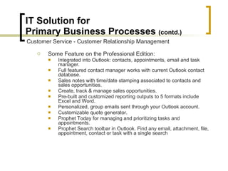 IT Solution for  Primary Business Processes  (contd.) Some Feature on the Professional Edition: Integrated into Outlook: contacts, appointments, email and task manager.  Full featured contact manager works with current Outlook contact database.  Sales notes with time/date stamping associated to contacts and sales opportunities.  Create, track & manage sales opportunities.  Pre-built and customized reporting outputs to 5 formats include Excel and Word.  Personalized, group emails sent through your Outlook account.  Customizable quote generator.  Prophet Today for managing and prioritizing tasks and appointments.  Prophet Search toolbar in Outlook. Find any email, attachment, file, appointment, contact or task with a single search  Customer Service - Customer Relationship Management 