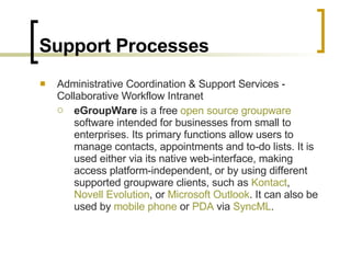 Support Processes Administrative Coordination & Support Services - Collaborative Workflow Intranet eGroupWare  is a free  open source   groupware  software intended for businesses from small to enterprises. Its primary functions allow users to manage contacts, appointments and to-do lists. It is used either via its native web-interface, making access platform-independent, or by using different supported groupware clients, such as  Kontact ,  Novell Evolution , or  Microsoft Outlook . It can also be used by  mobile phone  or  PDA  via  SyncML . 