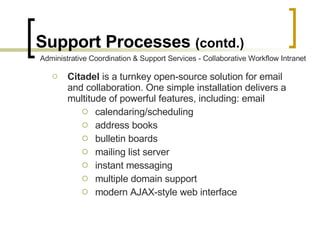 Support Processes  (contd.) Citadel  is a turnkey open-source solution for email and collaboration. One simple installation delivers a multitude of powerful features, including: email  calendaring/scheduling  address books  bulletin boards  mailing list server  instant messaging  multiple domain support  modern AJAX-style web interface  Administrative Coordination & Support Services - Collaborative Workflow Intranet 