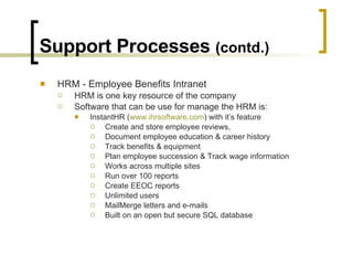 Support Processes  (contd.) HRM - Employee Benefits Intranet HRM is one key resource of the company Software that can be use for manage the HRM is: InstantHR ( www.ihrsoftware.com ) with it’s feature Create and store employee reviews,  Document employee education & career history Track benefits & equipment  Plan employee succession & Track wage information Works across multiple sites  Run over 100 reports Create EEOC reports Unlimited users MailMerge letters and e-mails Built on an open but secure SQL database  