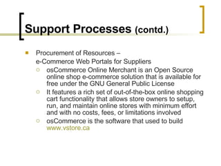 Support Processes  (contd.) Procurement of Resources –  e-Commerce Web Portals for Suppliers osCommerce Online Merchant is an Open Source online shop e-commerce solution that is available for free under the GNU General Public License It features a rich set of out-of-the-box online shopping cart functionality that allows store owners to setup, run, and maintain online stores with minimum effort and with no costs, fees, or limitations involved osCommerce is the software that used to build  www.vstore.ca 