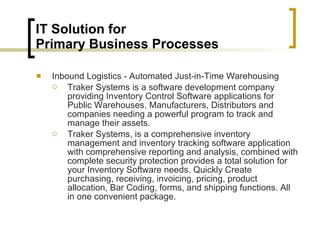 IT Solution for  Primary Business Processes Inbound Logistics - Automated Just-in-Time Warehousing Traker Systems is a software development company providing Inventory Control Software applications for Public Warehouses, Manufacturers, Distributors and companies needing a powerful program to track and manage their assets.  Traker Systems, is a comprehensive inventory management and inventory tracking software application with comprehensive reporting and analysis, combined with complete security protection provides a total solution for your Inventory Software needs. Quickly Create purchasing, receiving, invoicing, pricing, product allocation, Bar Coding, forms, and shipping functions. All in one convenient package.  